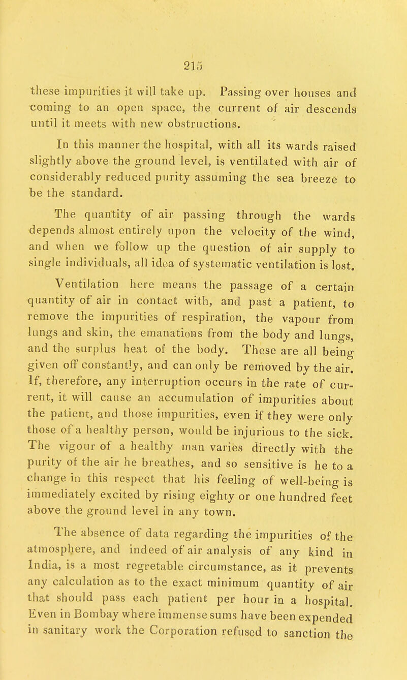 these impurities it will take up. Passing over houses and coming to an open space, the current of air descends until it meets with new obstructions. In this manner the hospital, with all its wards raised slightly above the ground level, is ventilated with air of considerably reduced purity assuming the sea breeze to be the standard. The quantity of air passing through the wards depends almost entirely upon the velocity of the wind, and when we follow up the question of air supply to single individuals, all idea of systematic ventilation is lost. Ventilation here means the passage of a certain quantity of air in contact with, and past a patient, to remove the impurities of respiration, the vapour from lungs and skin, the emanations from the body and lungs, and the surplus heat of the body. These are all being given off constantly, and can only be removed by the air. If, therefore, any interruption occurs in the rate of cur- rent, it will cause an accumulation of impurities about the patient, and those impurities, even if they were only those of a healthy person, would be injurious to the sick. The vigour of a healthy man varies directly with the purity of the air he breathes, and so sensitive is he to a change in this respect that his feeling of well-being is immediately excited by rising eighty or one hundred feet above the ground level in any town. The absence of data regarding the impurities of the atmosphere, and indeed of air analysis of any kind in India, is a most regretable circumstance, as it prevents any calculation as to the exact minimum quantity of air that should pass each patient per hour in a hospital. Even in Bombay where immense sums have been expended in sanitary work the Corporation refused to sanction the