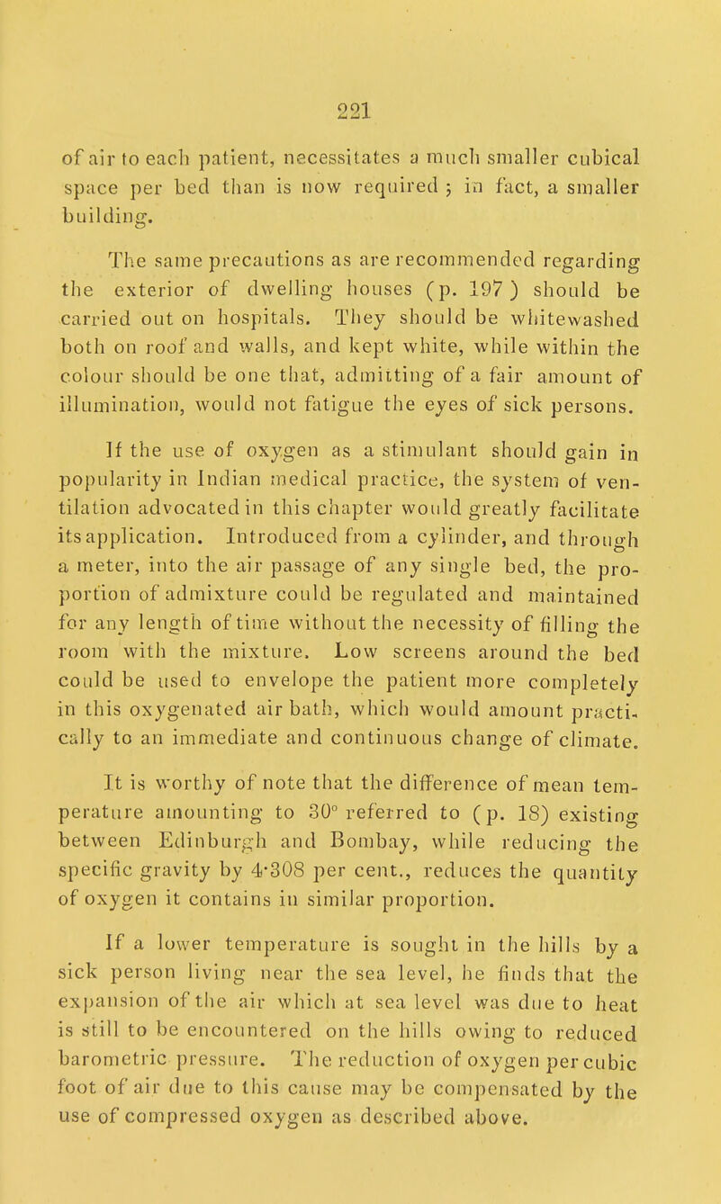 of air to each patient, necessitates a much smaller cubical space per bed than is now required ; in fact, a smaller b nil ding. The same precautions as are recommended regarding the exterior of dwelling houses (p. 197) should be carried out on hospitals. They should be whitewashed both on roof and walls, and kept white, while within the colour should be one that, admitting of a fair amount of illumination, would not fatigue the eyes of sick persons. If the use of oxygen as a stimulant should gain in popularity in Indian medical practice, the system of ven- tilation advocated in this chapter would greatly facilitate its application. Introduced from a cylinder, and through a meter, into the air passage of any single bed, the pro- portion of admixture could be regulated and maintained for any length of time without the necessity of filling the room with the mixture. Low screens around the bed could be used to envelope the patient more completely in this oxygenated air bath, which would amount practi- cally to an immediate and continuous change of climate. It is worthy of note that the difference of mean tem- perature amounting to 30° referred to (p. 18) existing between Edinburgh and Bombay, while reducing the specific gravity by 4*308 per cent., red uces the quantity of oxygen it contains in similar proportion. If a lower temperature is sought in the hills by a sick person living near the sea level, he finds that the expansion of the air which at sea level was due to heat is still to be encountered on the hills owing to reduced barometric pressure. The reduction of oxygen per cubic foot of air due to this cause may be compensated by the use of compressed oxygen as described above.