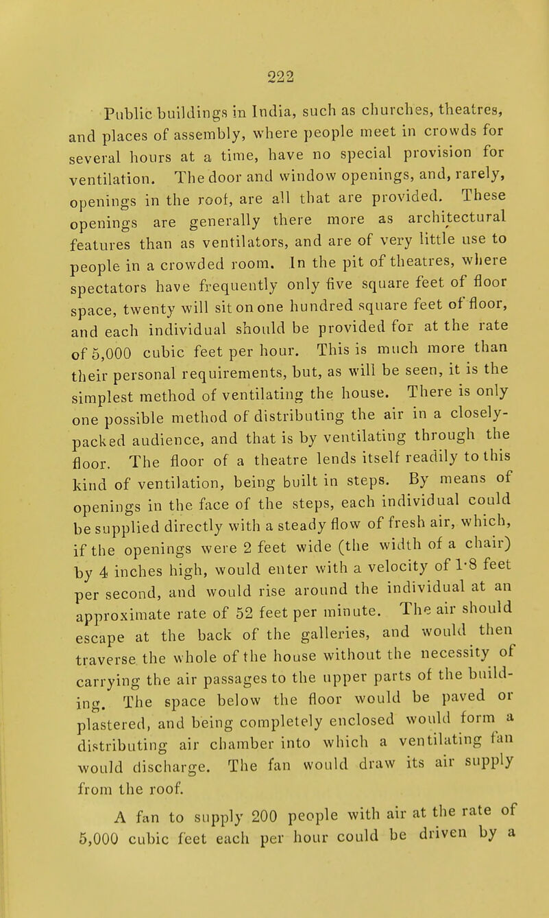 Public buildings in India, such as churches, theatres, and places of assembly, where people meet in crowds for several hours at a time, have no special provision for ventilation. The door and window openings, and, rarely, openings in the root, are all that are provided. These openings are generally there more as features than as ventilators, and are of very little use to people in a crowded room. In the pit of theatres, where spectators have frequently only five square feet of floor space, twenty will sit on one hundred square feet of floor, and each individual should be provided for at the rate of 5,000 cubic feet per hour. This is much more than their personal requirements, but, as will be seen, it is the simplest method of ventilating the house. There is only one possible method of distributing the air in a closely- packed audience, and that is by ventilating through the floor. The floor of a theatre lends itself readily to this kind of ventilation, being built in steps. By means of openings in the face of the steps, each individual could be supplied directly with a steady flow of fresh air, which, if the openings were 2 feet wide (the width of a chair) by 4 inches high, would enter with a velocity of 1-8 feet per second, and would rise around the individual at an approximate rate of 52 feet per minute. The air should escape at the back of the galleries, and would then traverse the whole of the house without the necessity of carrying the air passages to the upper parts of the build- ing. The space below the floor would be paved or plastered, and being completely enclosed would form a distributing air chamber into which a ventilating fan would discharge. The fan would draw its air supply from the roof. A fan to supply 200 people with air at the rate of 5,000 cubic feet each per hour could be driven by a