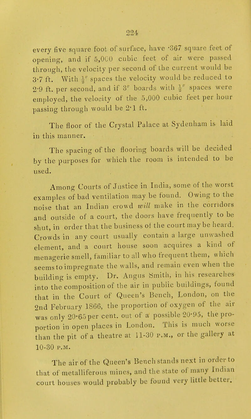 every five square foot of surface, have -367 square feet of opening, and if 5,000 cubic feet of air were passed through, the velocity per second of ihe current would be 3-7 ft. With Y spaces the velocity would be reduced to 2-9 ft. per second, and if 3 boards with \ spaces were employed, the velocity of the 5,000 cubic feet per hour passing through would be 2*1 ft. The floor of the Crystal Palace at Sydenham is laid in this manner. The spacing of the flooring boards will be decided by the purposes for which the room is intended to be used. Among Courts of Justice in India, some of the worst examples of bad ventilation may be found. Owing to the noise that an Indian crowd will make in the corridors and outside of a court, the doors have frequently to be shut, in order that the business of the court may be heard. Crowds in any court usually contain a large unwashed element, and a court house soon acquires a kind of menagerie smell, familiar to all who frequent them, which seems to impregnate the walls, and remain even when the building is empty. Dr. Angus Smith, in his researches into the composition of the air in public buildings, found that in the Court of Queen's Bench, London, on the 2nd February 1866, the proportion of oxygen of the air was only 20*65per cent, out of a possible 20*95, the pro- portion in open places in London. This is much worse than the pit of a theatre at 11-30 p.m., or the gallery at 10-30 p.m. The air of the Queen's Bench stands next in order to that of metalliferous mines, and the state of many Indian court houses would probably be found very little better.