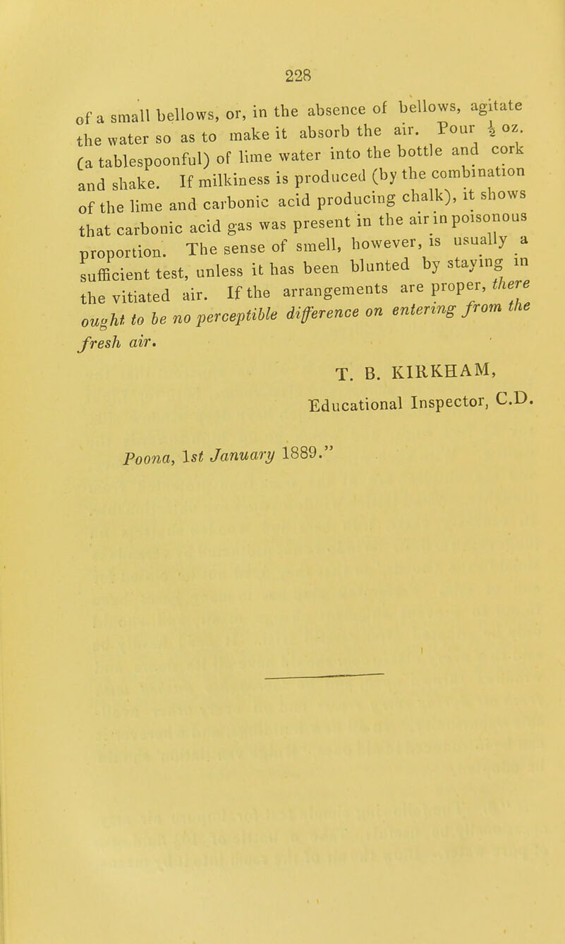 of a small bellows, or, in the absenee of bellows, agitate the water so as to make it absorb the air. Pour } oz (a tablespoonful) of lime water into the bottle and cork and shake. If milkiness is produced (by the combination of the lime and carbonic acid producing chalk), it shows that carbonic acid gas was present in the air in poisonous proportion. The sense of smell, however is usually a sufficient test, unless it has been blunted by staying in the vitiated air. If the arrangements are proper, there ought to be no perceptible difference on entenng from the fresh air. T. B. KIRKHAM, Educational Inspector, CD. Poona, 1st January 1889. i