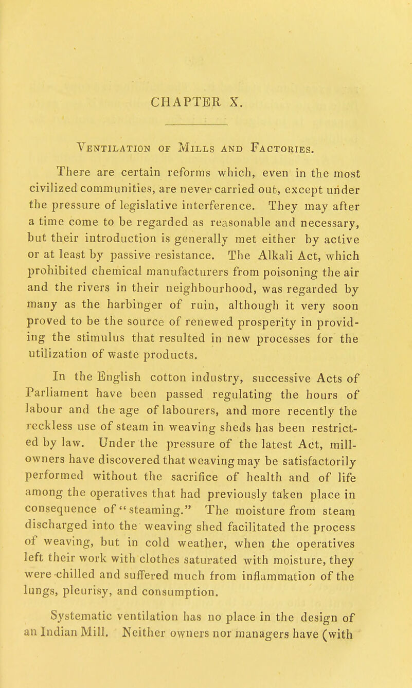 CHAPTER X. Ventilation of Mills and Factories. There are certain reforms which, even in the most civilized communities, are never carried out, except under the pressure of legislative interference. They may after a time come to be regarded as reasonable and necessary, but their introduction is generally met either by active or at least by passive resistance. The Alkali Act, which prohibited chemical manufacturers from poisoning the air and the rivers in their neighbourhood, was regarded by many as the harbinger of ruin, although it very soon proved to be the source of renewed prosperity in provid- ing the stimulus that resulted in new processes for the utilization of waste products. In the English cotton industry, successive Acts of Parliament have been passed regulating the hours of labour and the age of labourers, and more recently the reckless use of steam in weaving sheds has been restrict- ed by law. Under the pressure of the latest Act, mill- owners have discovered that weaving may be satisfactorily performed without the sacrifice of health and of life among the operatives that had previously taken place in consequence of  steaming. The moisture from steam discharged into the weaving shed facilitated the process of weaving, but in cold weather, when the operatives left their work with clothes saturated with moisture, they were chilled and suffered much from inflammation of the lungs, pleurisy, and consumption. Systematic ventilation has no place in the design of an Indian Mill. Neither owners nor managers have (with