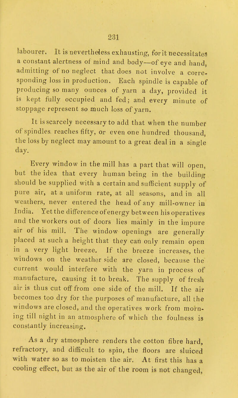 labourer. It is nevertheless exhausting, for it necessitates a constant alertness of mind and body—of eye and hand, admitting of no neglect that does not involve a corre- sponding loss in production. Bach spindle is capable of producing so many ounces of yarn a day, provided it is kept fully occupied and fed; and every minute of stoppage represent so much loss of yarn. It is scarcely necessary to add that when the number of spindles, reaches fifty, or even one hundred thousand, the loss by neglect may amount to a great deal in a single day. Every window in the mill has a part that will open, but the idea that every human being in the building should be supplied with a certain and sufficient supply of pure air, at a uniform rate, at all seasons, and in all weathers, never entered the head of any mill-owner in India. Yet the difference of energy between his operatives and the workers out of doors lies mainly in the impure air of his mill. The window openings are generally placed at such a height that they can only remain open in a very light breeze. If the breeze increases, the windows on the weather side are closed, because the current would interfere with the yarn in process of manufacture, causing it to break. The supply of fresh air is thus cut off from one side of the mill. If the air becomes too dry for the purposes of manufacture, all the windows are closed, and the operatives work from morn- ing till night in an atmosphere of which the foulness is constantly increasing. As a dry atmosphere renders the cotton fibre hard, refractory, and difficult to spin, the floors are sluiced with water so as to moisten the air. At first this has a cooling effect, but as the air of the room is not changed,