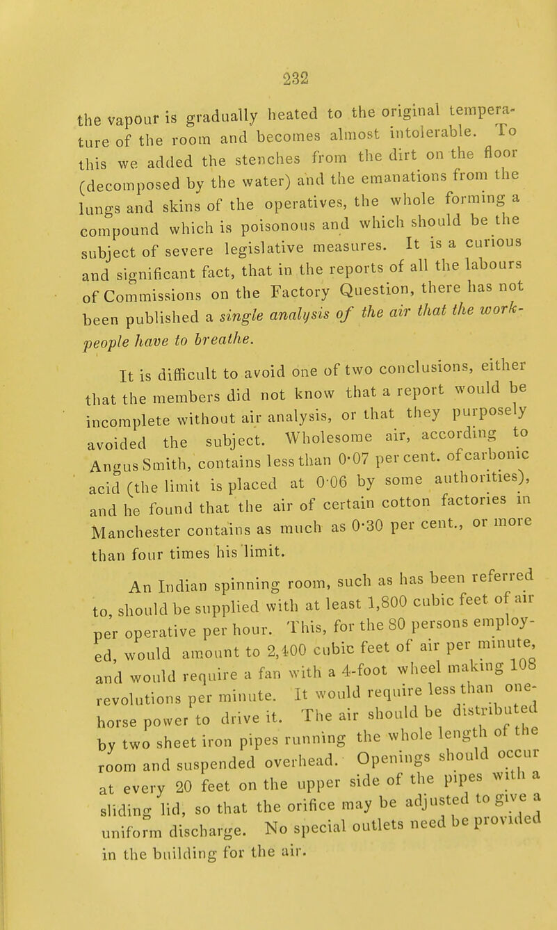 the vapour is gradually heated to the original tempera- ture of the room and becomes almost intolerable. To this we added the stenches from the dirt on the floor (decomposed by the water) and the emanations from the lungs and skins of the operatives, the whole forming a compound which is poisonous and which should be the subject of severe legislative measures. It is a curious and significant fact, that in the reports of all the labours of Commissions on the Factory Question, there has not been published a single analysis of the air that the work- people have to breathe. It is difficult to avoid one of two conclusions, either that the members did not know that a report would be incomplete without air analysis, or that they purposely avoided the subject. Wholesome air, according to Angus Smith, contains less than 0-07 percent, of carbonic acid (the limit is placed at 0-06 by some authorities), and he found that the air of certain cotton factories in Manchester contains as much as 0-30 per cent., or more than four times his limit. An Indian spinning room, such as has been referred to, should be supplied with at least 1,800 cubic feet of air per operative per hour. This, for the 80 persons employ- ed, would amount to 2,1-00 cubic feet of air per minute and would require a fan with a 4-foot wheel making 108 revolutions per minute. It would require less than one- horse power to drive it. The air should be distributed by two sheet iron pipes running the whole length of the room and suspended overhead. Openings should occur at every 20 feet on the upper side of the pipes with a sliding lid, so that the orifice may be adjusted to give a uniform discharge. No special outlets need be provided in the building for the air.