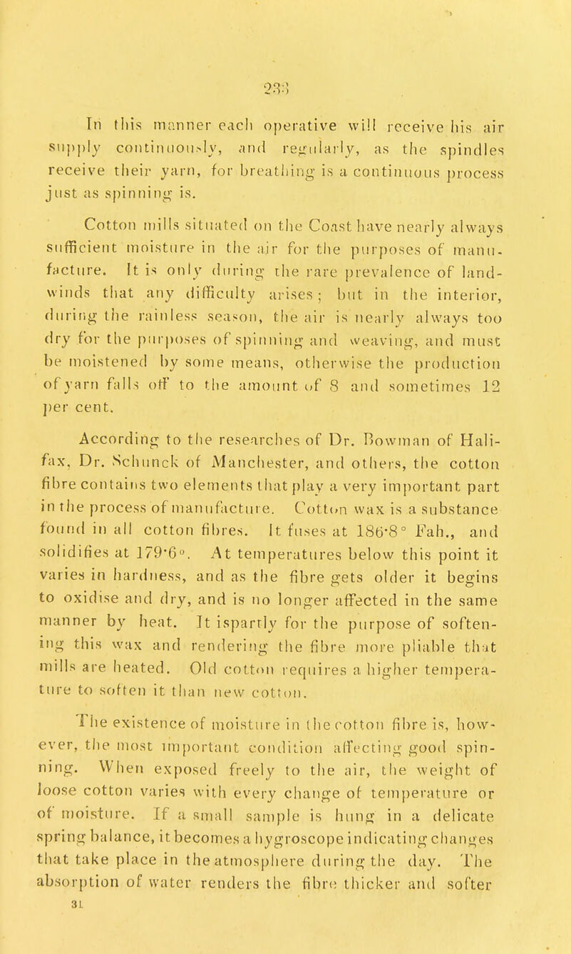 In this manner eacli operative will receive his air supply continuously, and regularly, as the spindles receive their yarn, for breathing is a continuous process just as spinning is. Cotton mills situated on the Coast have nearly always sufficient moisture in the air for the purposes of manu- facture. It is only during- the rare prevalence of land- winds that any difficulty arises; but in the interior, during the rainless season, the air is nearly always too dry for the purposes of spinning and weaving, and must be moistened by some means, otherwise the production of yarn falls off to the amount of 8 and sometimes 12 per cent. According to the researches of Dr. Bowman of Hali- fax, Dr. Schunck of Manchester, and others, the cotton fibre contains two elements that play a very important part in the process of manufacture. Cotton wax is a substance found in all cotton fibres. It fuses at 186*8° Fah., and solidifies at 179*6°. At temperatures below this point it varies in hardness, and as the fibre gets older it begins to oxidise and dry, and is no longer affected in the same manner by heat. It ispartly for the purpose of soften- ing this wax and rendering the fibre more pliable that mills are heated. Old cotton requires a higher tempera- ture to soften it than new cotton. The existence of moisture in the cotton fibre is, how- ever, the most important condition affecting good spin- ning. When exposed freely to the air, the weight of loose cotton varies with every change of temperature or of moisture. If a small sample is hung in a delicate spring balance, it becomes a hygroscope indicating changes that take place in the atmosphere during the day. The absorption of water renders the fibre thicker and softer 3L