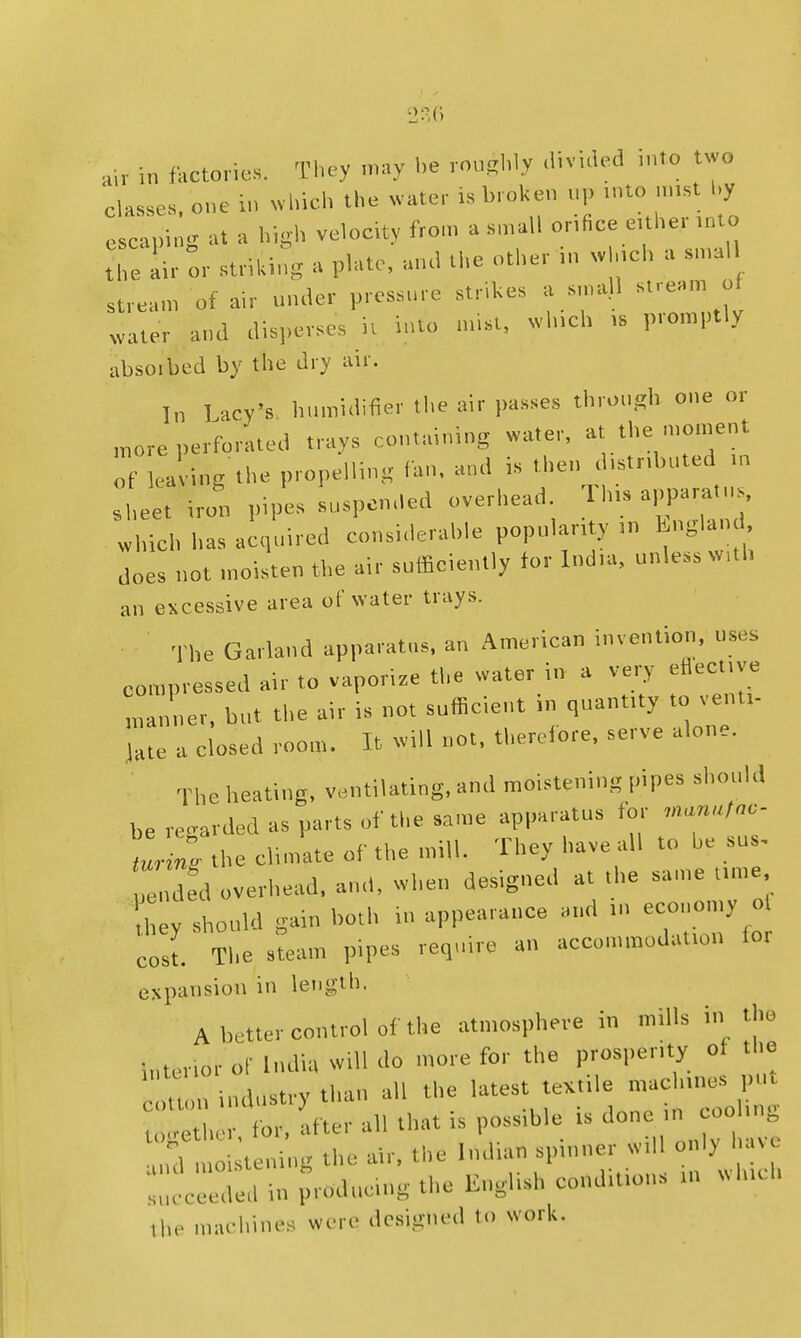 i„ factories. They may be rou^My divided ,nto two classes one in which the water is broken up ...to mist by escaping at a high velocity from a small orifice either into t'he air or striking a plate, and the other in w ,ch a smal stream of air under pressure strips a small stream of wafer and disperses it into mist, winch .6 promptly absoibed by the dry air. In Lacy's humidifier the air passes through one or m0re perforated trays containing water, at the moment of leaving the propelling fan, and is then distr.buted >n sheet iron pipes suspended overhead. Tins apparatus, which has acquired considerable popularity in England does not moisten the air sufficiently for Ind.a, unless w,th an excessive area of water trays. The Garland apparatus, an American invention, uses compressed air to vaporize the water in a very eflecuve Inner, hut the air is not sufficient in quant.ty to vent,- I!;: : closed room. It will not, therefore, serve aione. The heating, ventilating, and moistening pipes should he regarded as parts of the same apparatus for manntnc- tl l the climate of the mill. They have all to be sus. Z ded overhead, and, when designed at the same ume ey should gain both in appearance and .» economy o cost. The steam pipes require an accommodation ioi expansion in length. A better control of the atmosphere in nulls in the Interior of India will do more for the prosperity of the t industry tl  the latest teXule mac -ncs p«t together, for, after all that is poss.ble is doo and moistening the air, the Indian sptnner W.11 only htV» in pricing the English cond.t.ons ... which ,he machines were designed to work.