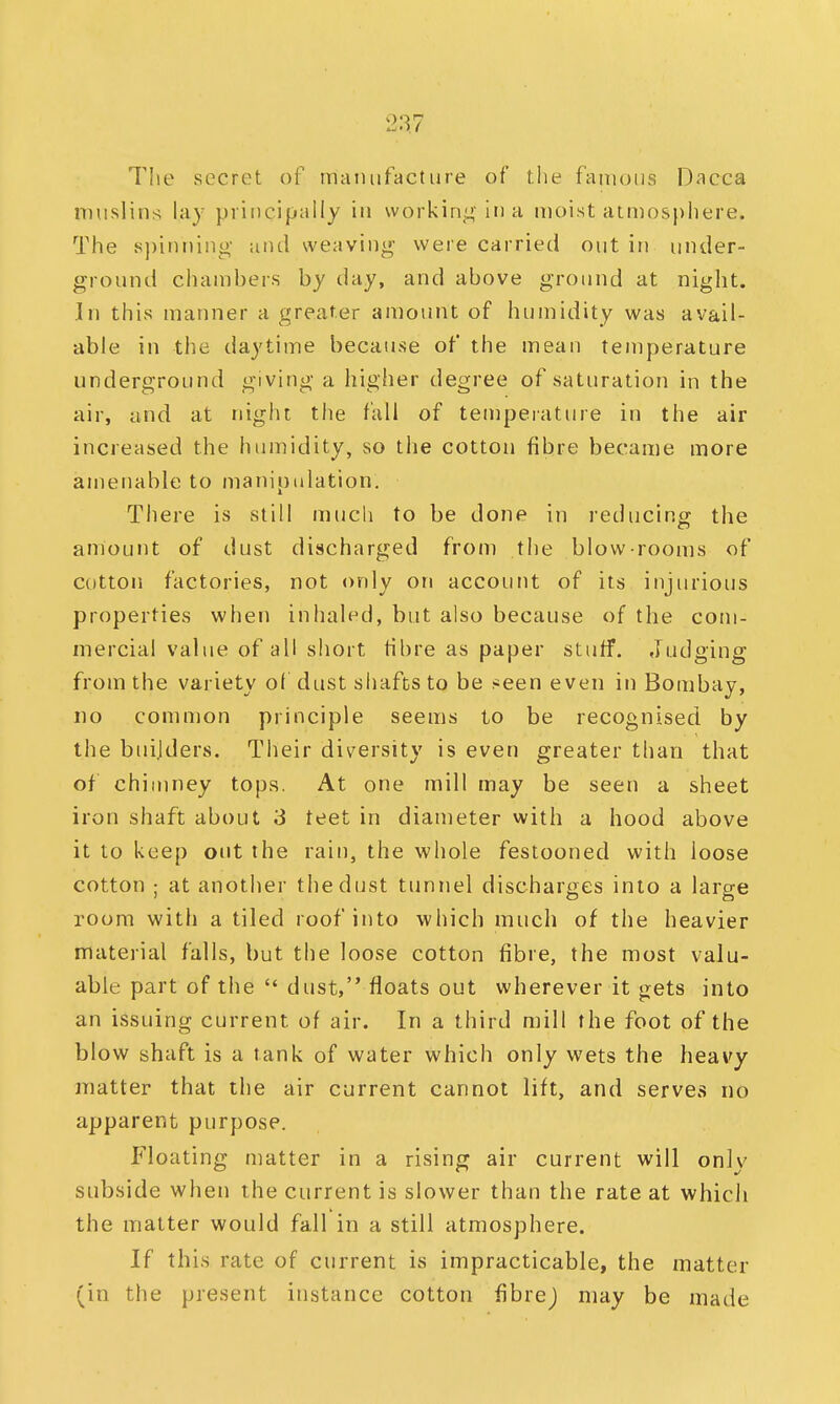 The secret of manufacture of the famous Dacca muslins lay principally in working in a moist atmosphere. The spinning and weaving were carried out in under- ground chambers by day, and above ground at night. In this manner a greater amount of humidity was avail- able in the daytime because of the mean temperature underground giving a higher degree of saturation in the air, and at night the fall of temperature in the air increased the humidity, so the cotton fibre became more amenable to manipulation. There is still much to be done in reducing the amount of dust discharged from the blow-rooms of cotton factories, not only on account of its injurious properties when inhaled, but also because of the com- mercial value of all short fibre as paper stuff. Judging from the variety of dust shafts to be seen even in Bombay, no common principle seems to be recognised by the bui.lders. Their diversity is even greater than that of chimney tops. At one mill may be seen a sheet iron shaft about 3 teet in diameter with a hood above it to keep out the rain, the whole festooned with loose cotton ; at another the dust tunnel discharges into a large room with a tiled roof into which much of the heavier material falls, but the loose cotton fibre, the most valu- able part of the  dust, floats out wherever it gets into an issuing current of air. In a third mill the foot of the blow shaft is a tank of water which only wets the heavy matter that the air current cannot lift, and serves no apparent purpose. Floating matter in a rising air current will only subside when the current is slower than the rate at which the matter would fall in a still atmosphere. If this rate of current is impracticable, the matter (in the present instance cotton fibrej may be made