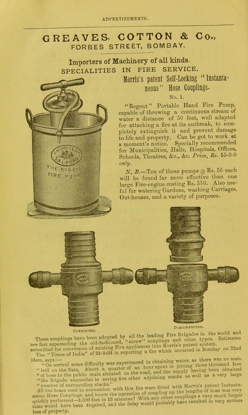 GREAVES, COTTON & FORBES STREET, BOMBAY. Co., Importers of Machinery of all kinds. SPECIALITIES IN FIRE SERVICE. Morris's patent Self-Locking  Instanta- neous Hose Couplings. No. 1. Regent Portable Hand Fire Pump, capable of throwing a continuous stream of ■water a distance of 50 feet, well adapted for attacking a fire at its outbreak, to com- pletely extinguish it and prevent damage to life and property. Can be got to work at a moment's notice. Specially recommended for Municipalities, Halls, Hospitals, Offices, Schools, Theatres, &c, &c. Price, Rs. 55-0-0 only. N. B.—Ten of these pumps @ Rs. 55 each will be found far moro effective than one large Fire-engine costing Rs. 550. Also use- ful for watering Gardens, washing Carriages, Out-houses, and a variety of purposes. I Disconnected. Connected. % \ • . . , j Tb,„ couplings have be« f J—*. gj. J-gJ*J*Sf Zltate, are fast superseding the old-fashioned, BOWW' oonp B . t tem. laid on the flat.. About a quarter of _aa ho«r .p>M1a P 1- obtained .■ofboa.tottap.bli.i»»A«l**^ ™to^ai'oS «S»- *™ry 'S0  the Brigade suocoodea in saving five other adjoining ^ number of surrounding stacks. ,.,„w> fiHnrl with Morris's patent Instanta- All the hoses used in connection with thiB fire wore fl«°d ™tn ~ Ul8 of ho8e wa9 VOry neon. Hose Couplings, and hence the PP^^^^SKplingR o very much longer quickly performed-3,000 feet in 15 minutes rWJ0 r^Bultod & vory 80rious time would have been required, and the delay would probably nav loss of property.