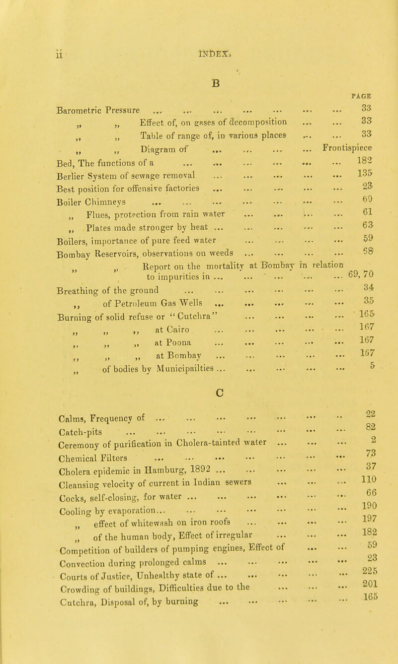 B PAGE Barometric Pressure ... ... ... ... ••• ••• 33 Effect of, on gases of decomposition ... ... 33 ti „ Table of range of, in various places- ... ... 33 Diagram of Frontispiece Bed, The functions of a ... ... ... ... ••• 182 Berlier System of sewage removal ... 135 Best position for offensive factories ... ... ... ... ••• 23 Boiler Chimneys - „ Flues, protection from rain water ... ... ... ... 61 „ Plates made stronger by heat 63 Boilers, importance of pure feed water 59 Bombay Reservoirs, observations on weeds ... Report on the mortality at Bombay in relation to impurities in ... ... ... ... ••• ojj,/u Breathing of the ground 3* ,, of Petroleum Gas Wells ••• 35 Burning of solid refuse or  Cutchra 165 „ ,, at Cairo ... ... 167 M ,, ,, at Poona ... ... ... ••• ••• 167 ,, „ „ at Bombay „ of bodies by Municipalities ... c 22 Calms, Frequency of Catch-pits Ceremony of purification in Cholera-tainted water Chemical Filters 73 Cholera epidemic in Hamburg, 1892 37 Cleansing velocity of current in Indian sewers HO Cocks, self-closing, for water 190 Cooling by evaporation „ effect of whitewash on iron roofs „ of the human body, Effect of irregular I82 Competition of builders of pumping engines, Effect of Convection during prolonged calms Courts of Justice, Unhealthy state of 225 Crowding of buildings, Difficulties due to the 201 Cutchra, Disposal of, by burning 165