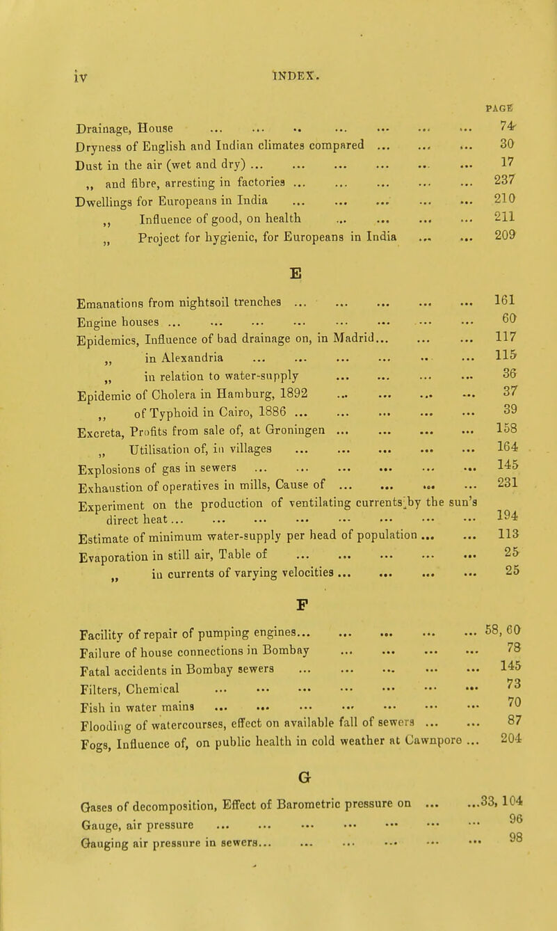 PAGE Drainage, House ... ... .. ... ... ... ... 74 Dryness of English and Indian climates compared ... 30 Dust in the air (wet and dry) ... 17 „ and fibre, arresting in factories 237 Dwellings for Europeans in India ... 210 ,, Influence of good, on health ... ... ... ... 211 „ Project for hygienic, for Europeans in India 209 E Emanations from nightsoil trenches ... ... ... ... ... 161 Engine houses ... ... ... ••• ••• ••• ••• ••• 60 Epidemics, Influence of bad drainage on, in Madrid 117 ,, in Alexandria ... ... ... ... •• ... H5 „ in relation to water-supply ... ... ... ... 36 Epidemic of Cholera in Hamburg, 1892 37 , of Typhoid in Cairo, 1886 ... ... ... ... ... 39 Excreta, Profits from sale of, at Groningen 158 , Utilisation of, in villages ... ... ... ... ... 164 Explosions of gas in sewers 145 Exhaustion of operatives in mills, Cause of 231 Experiment on the production of ventilating currents^by the sun's direct heat... ... ... ••• ••• ••• ••• ••• ^4 Estimate of minimum water-supply per head of population 113 Evaporation in still air, Table of 25 in currents of varying velocities... ... ... ... 25 Facility of repair of pumping engines 58, 60 Failure of house connections in Bombay 78 Fatal accidents in Bombay sewers 145 Filters, Chemical ... ••• ••• ••• ••• ••• ••• ^ Fish in water mains ... ... Flooding of watercourses, effect on available fall of sewers 87 Fogs, Influence of, on public health in cold weather at Cawnporo ... 204 G Gases of decomposition, Effect of Barometric pressure on 33, 104 96 Gauge, air pressure _ . . . GQ Gauging air pressure in sewers... ... ... •-• ••• •••