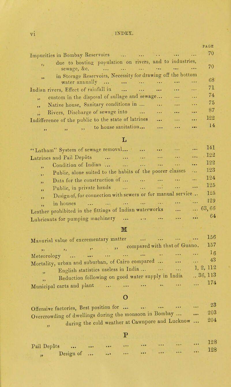 PAGE Impurities in Bombay Reservoirs ... 70 due to boating population on rivers, and to industries, sewage, &c. ... •-- ••• ••• ••• ••• ^0 „ in Storage Reservoirs, Necessity for drawing off the bottom water annually ... ... ••• ■•• ••• ••• ^ Indian rivers, Effect of rainfall in ... ... ... ... ••• ?1 custom in the disposal of sullage and sewage 74 „ Native house, Sanitary conditions in 75 „ Rivers, Discharge of sewage into Indifference of the public to the state of latrines 122 ti to house sanitation... ... ... ... 14 L Latham System of sewage removal 141 Latr 122 ines and Pail Depots Condition of Indian 122 Public, alone suited to the habits of the poorer classes 123 Data for the construction of Public, in private hands Design of, for connection with sewers or for manual service .. 125 . , 129 „ in houses Leather prohibited in the fittings of Indian waterworks 63, 66 Lubricants for pumping machinery .., M Manurial value of excrementary matter 64 ... 156 compared with that of Guano. 157 16 Meteorology  ° Mortality, urban and suburban, of Cairo compared « English statistics useless in India ... 1, 2, 112 Reduction following on good water supply in India .. 36, 113  174 Municipal carts and plant o • • °3 Offensive factories, Best position for Overcrowding of dwellings during the monsoon in Bombay during the cold weather at Cawnpore and Lucknow ... 204 128 Pail Depots „ Design of