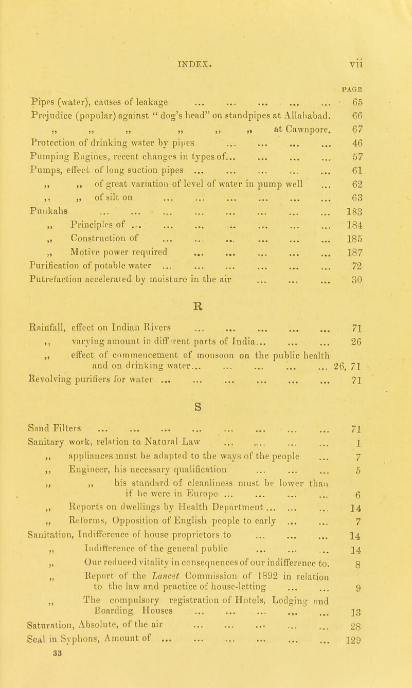 PAGE Pipes (water), causes of leakage ... ... ... ... ... ■ 65 Prejudice (popular) against  clog's head on standpipes at Allahabad. 66 „ „ „ >i „ ,i at Cawnpore. 67 Protection of drinking water by pipes ... ... ... ... 46 Pumping Engines, recent changes in types of... ... ... ... 57 Pumps, effect of long suction pipes ... ... ... ... ... 61 „ of great variation of level of water in pump well ... 62 ,. „ of silt on ... , 63 Punkahs 183 „ Principles of , 184 „ Construction of .., 185 „ Motive power required 187 Purification of potable water ... ... ... ... ... ... 72 Putrefaction accelerated by moisture in the air ... ... ... 30 R Rainfall, effect on Indian Rivers ... ... 71 ,, varying amount in diff-rent parts of India... ... ... 26 „ effect of commencement of monsoon on the public health and on drinking water... ... ... ... ... 26, 71 Revolving purifiers for water ... ... ... ... ... ... 71 s Sand Filters ... ... ... ... ... ... ... ... 71 Sanitary work, relation to Natural Law ... ... i ,, appliances must be adapted to the ways of the people ... 7 Engineer, his necessary qualification ... ... ... 5 ,, his standard of cleanliness must be lower than if lie were in Europe ... ... ... 6 Reports on dwellings by Health Department ... ]4 „ Reforms, Opposition of English people to early ... ... 7 Sanitation, Indifference of house proprietors to ... ... ... 14 „ Indifference of the general public ... ... ... 14 Our reduced vitality in consequences of our indifference to. 8 „ Report of the Lancet Commission of 1892 in relation to the law and practice of house-letting ... ... 9 „ The compulsory registration of Hotels, Lodging and Boarding Houses ]3 Saturation, Absolute, of the air ... ... 28 Seal in Syphons, Amount of 129 33