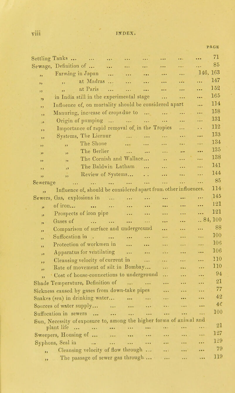 PAGE Settling Tanks ... ... ... ... ... ... ... ... 71 Sewage, Definition of ... ... ... ••• ••• 85 Farming in Japan ... ... ... ... ... 14G, 163 „ at Madras ... ... ... ... ... ... 147 „ at Paris ... ... ... ... ... ••• 152 „ in India still in the experimental stage ... 165 ,, Influence of, on mortality should be considered apart ... 114 ,, Manuring, increase of crops due to ... 158 „ Origin of pumping ... ... ... ... ... -•• 131 Importance of rapid removal of, in the Tropics ... .. 112 ,, Systems, The Liernur ... ... ... 133 The Shone 134 The Berlier I35 „ „ The Cornish and Wallace 138 „ „ The Baldwin Latham 141 „ „ Review of Systems ... ... ••• 144 Sewerage ... ... ... ... ••• ••• ••• ■•- 85 „ Influence of, should be considered apart from other influences. 114 Sewers, Gas, explosions in ... ... ... ... ••• ••• 145 „ of iron... ... ... ... ... ••• ••• ••• 121 „ Prospects of iron pipe ... ... ... ... 121 „ Gases of 84,100 „ Comparison of surface and underground 88 „ Suffocation in ... ... ... ... ••• ••• ••• 100 ,, Protection of workmen in ... ... ••• 106 ,, Apparatus for ventilating ... 106 ,, Cleansing velocity of current in ... ... ... ... 110 „ Rate of movement of silt in Bombay 110 „ ' Cost of house-connections to underground 94 Shade Temperature, Definition of ... ... ... 21 Sickness caused by gases from down-take pipes 77 Snakes (sea) in drinking water... ... ... ... ... ••• 42 Sources of water supply... ... ... ... ••■ ••• ••• 4(: Suffocation in sewers ... ... ... ... ••• ••• ••• 100 Sun, Necessity of exposure to, among the higher forms of animal and plant life ... ... ... ... ••• ••• ••• ••• ' Sweepers, Housing of ... ... ... ... ... ... ••• 127 Syphons, Seal in ... ... ... ••• ••• ••• ••• 1-0 ,, Cleansing velocity of flow through ... 79 ,, The passage of sewer gas through 119