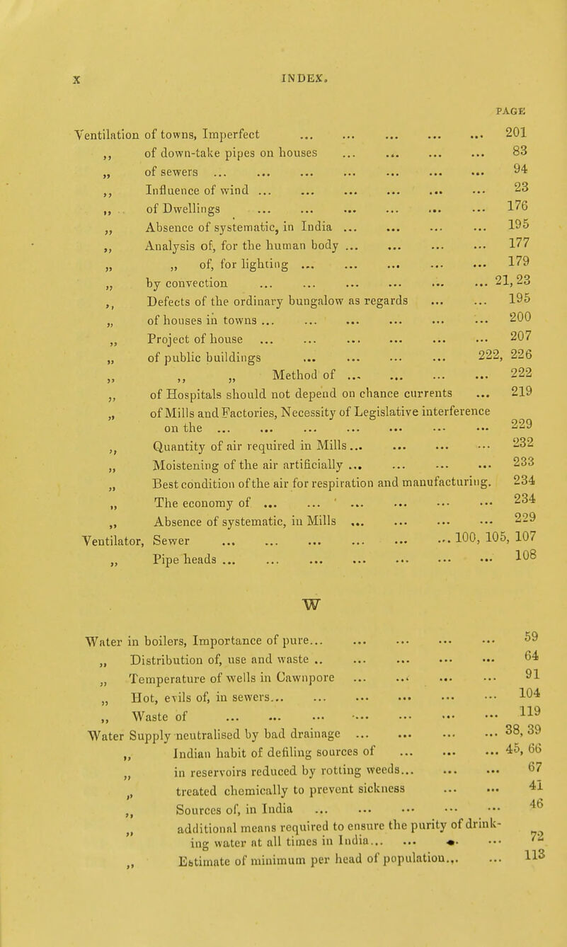 PAGE Ventilation of towns, Imperfect ... ... ... ... ... 201 of down-take pipes on houses ... ... ... ... 83 of sewers ... ... ... ... ... ... ••• 94 Influence of wind ... ... ... ... ... ... 23 of Dwellings ... ... ... ... ... ••• 176 „ Absence of systematic, in India ... ... ... ... 195 „ Analysis of, for the human body 177 „ ,, of, for lighting ... ... ... ... ... 179 „ by convection ... ... ... ... ... ... 21,23 Defects of the ordinary bungalow as regards 195 „ of houses in towns ... ... ... ... ... ••• 200 „ Project of house ... ... ... ... ... 207 „ of public buildings ... ... ... ... 222, 226 „ Method of 222 „ of Hospitals should not depend on chance currents ... 219 „ of Mills and Factories, Necessity of Legislative interference on the ... ... ... ... ... ••• ••■ 229 ,t Quantity of air required in Mills... ... ... ••• 232 „ Moistening of the air artificially ... ... 233 „ Best condition of the air for respiration and manufacturing. 234 „ The economy of ... ... ... ... ••• ••• 234 „ Absence of systematic, in Mills ... ... ... ••• 229 Ventilator, Sewer 100, 105, 107 „ Pipe heads ... ... ... ... ... ••• ••• 108 w Water in boilers, Importance of pure 59 „ Distribution of, use and waste .. ... ... 64 „ Temperature of wells in Cawnpore 91 „ Hot, evils of, in sewers 104 „ Waste of • 119 Water Supply neutralised by bad drainage 38, 39 „ Indian habit of defiling sources of 45, 66 „ in reservoirs reduced by rotting weeds 67 , treated chemically to prevent sickness 41 Sources of, in India additional means required to ensure the purity of drink- ing water at all times in India «. ••• '2 Ebtimate of minimum per head of populatiou Hs