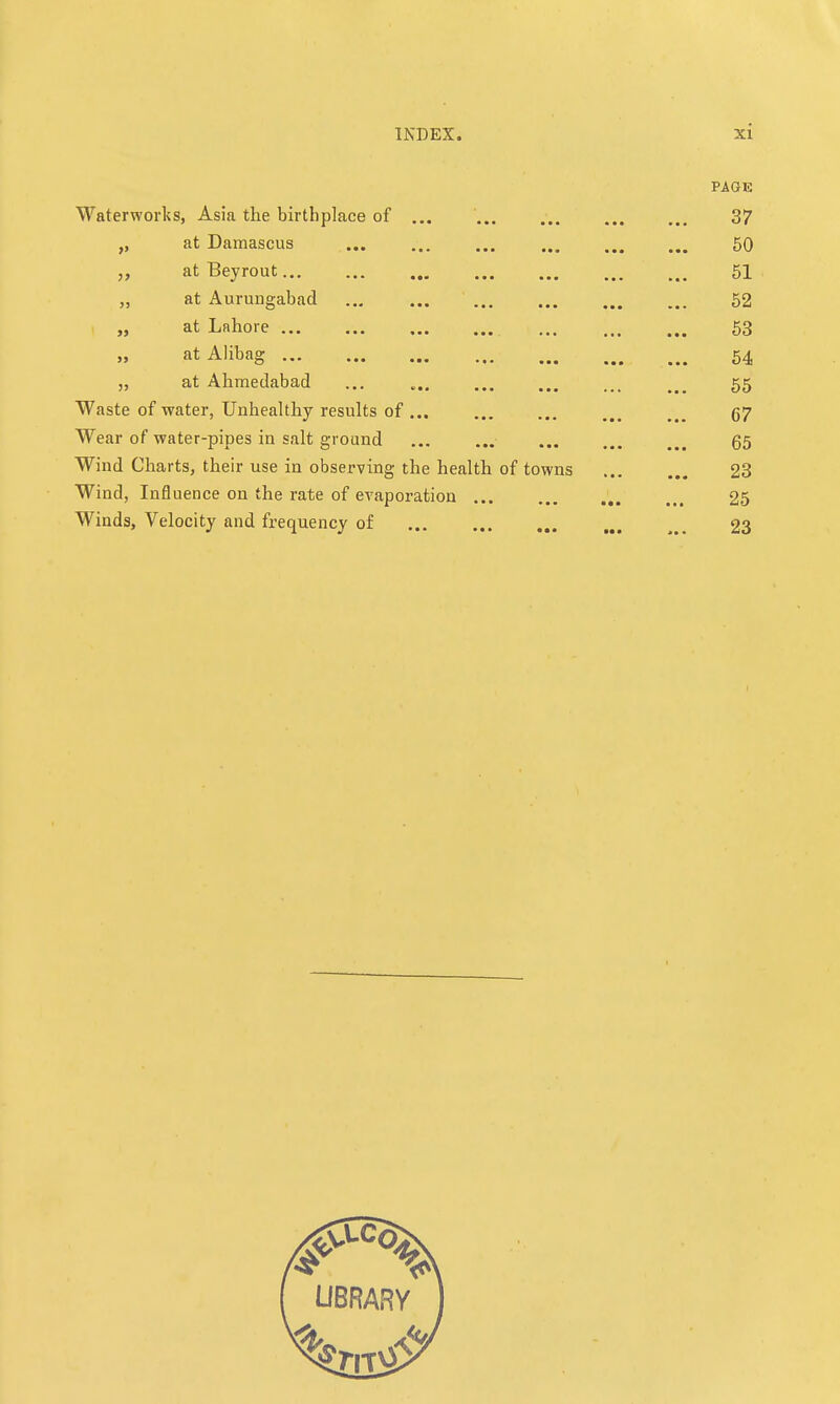 PAGE Waterworks, Asia the birthplace of ... 37 „ at Damascus 50 „ at Beyrout 51 at Aurungabad 52 „ at Lahore 53 at Alibag 54 „ at Ahmedabad ... 55 Waste of -water, Unhealthy results of... ... ... 67 Wear of water-pipes in salt ground ... ... ... ... 65 Wind Charts, their use in observing the health of towns 23 Wind, Influence on the rate of evaporation 25 Winds, Velocity and frequency of 23