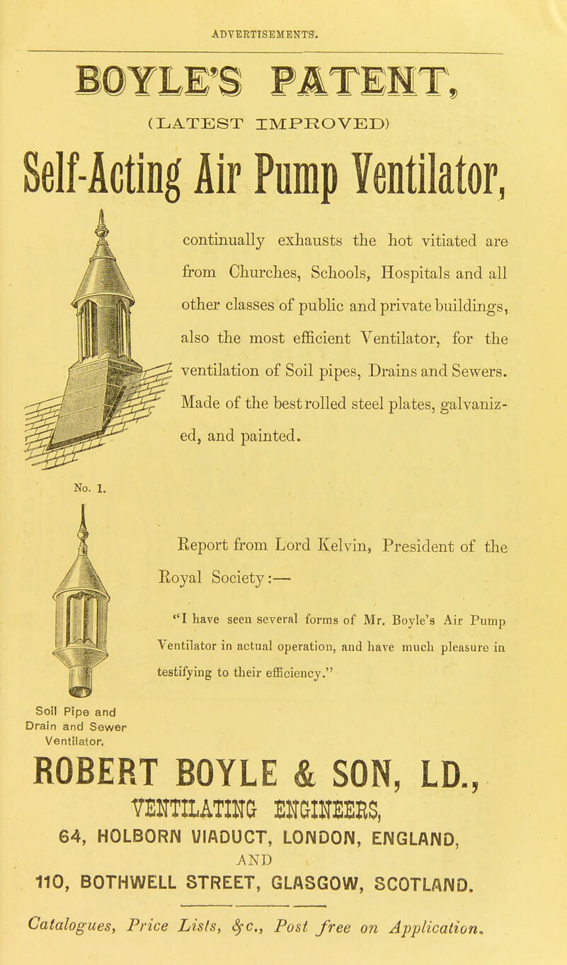 (LATEST IMPROVED) Self-Acting Air Pump Ventilator, continually exhausts the hot vitiated are from Churches, Schools, Hospitals and all other classes of public and private buildings, also the most efficient Ventilator, for the ventilation of Soil pipes, Drains and Sewers. Made of the best rolled steel plates, galvaniz- ed, and painted. Report from Lord Kelvin, President of the Royal Society:— I have seen several forms of Mr. Boyle's Air Pump Ventilator in actual operation, and have much pleasure in testifying to their efficiency. Soil Pipe and Drain and Sewer Ventilator. ROBERT BOYLE & SON, LD., VHJTMOTA BHGIHEEES, 64, HOLBORIM VIADUCT, LONDON, ENGLAND, AND 110, BOTHWELL STREET, GLASGOW, SCOTLAND. Catalogues, Price Lists, fyc, Post free on Application*