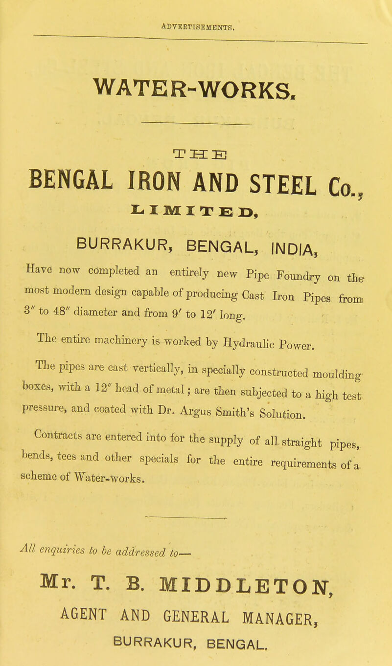 WATER-WORKS. THE BENGAL IRON AND STEEL Co., LIMITED, BURRAKUR, BENGAL, INDIA, Have now completed an entirely new Pipe Foundry on the most modern design capable of producing Cast Iron Pipes from 3 to 48 diameter and from 9' to 12' long. The entire machinery is worked by Hydraulic Power. The pipes are cast vertically, in specially constructed moulding- boxes, with a 12 head of metal; are then subjected to a high test pressure, and coated with Dr. Argus Smith's Solution. Contracts are entered into for the supply of all straight pipes, bends, tees and other specials for the entire requirements of a scheme of Water-works. All enquiries to be addressed to— Mr. T. B. MIDDLETON, AGENT AND GENERAL MANAGER,