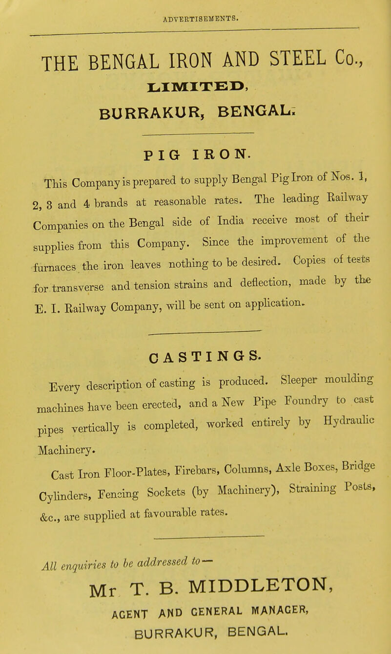 THE BENGAL IRON AND STEEL Co, LIMITED, BURRAKUR, BENGAL. PIG IRON. This Company is prepared to supply Bengal Pig Iron of Nos. 1, 2, 3 and 4 brands at reasonable rates. The leading Railway Companies on the Bengal side of India receive most of their supplies from this Company. Since the improvement of the fomaces . the iron leaves nothing to be desired. Copies of tests for transverse and tension strains and deflection, made by the E. I. Railway Company, will be sent on application. CASTINGS. Every description of casting is produced. Sleeper moulding machines have been erected, and a New Pipe Foundry to cast pipes vertically is completed, worked entirely by Hydraulic Machinery. Cast Iron Floor-Plates, Firebars, Columns, Axle Boxes, Bridge Cylinders, Fencing Sockets (by Machinery), Straining Posts, &c, are supplied at favourable rates. All enquiries to be addressed to — Mr T. B. MIDDLETON, AGENT AND GENERAL MANAGER,