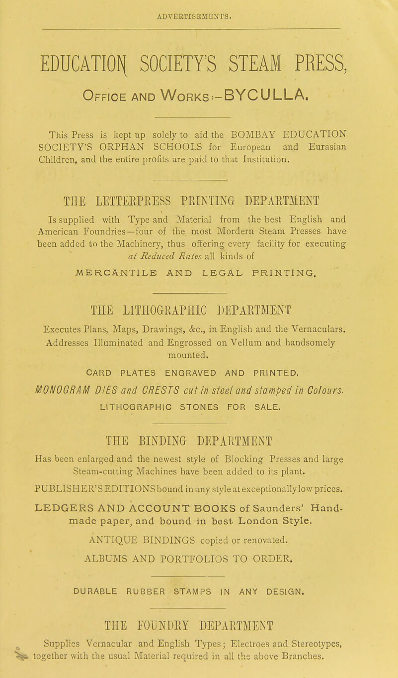 EDUCATION SOCIETY'S STEAM PRESS, Office and Works-BYCULLA. This Press is kept up solely to aid the BOMBAY EDUCATION SOCIETY'S ORPHAN SCHOOLS for European and Eurasian Children, and the entire profits are paid to that Institution. THE LETTERPRESS PRINTING DEPARTMENT Is supplied with Type and Material from the best English and American Foundries—four of the most Mordern Steam Presses have been added to the Machinery, thus offering every facility for executing at Reduced Rates all kinds of MERCANTILE AND LEGAL PRINTING, THE LITHOGRAPHIC DEPARTMENT Executes Plans, Maps, Drawings, &c, in English and the Vernaculars. Addresses Illuminated and Engrossed on Vellum and handsomely mounted. CARD PLATES ENGRAVED AND PRINTED. MONOGRAM DIES and CRESTS cut in steel and stamped in Colours. LITHOGRAPHIC STONES FOR SALE. THE BINDING DEPARTMENT Has been enlarged and the newest style of Blocking Presses and large Steam-cutting Machines have been added to its plant. PUBLISHER'S EDITIONS bound in any style at exceptionally low prices. LEDGERS AND ACCOUNT BOOKS of Saunders' Hand- made paper, and bound in best London Style. ANTIQUE BINDINGS copied or renovated. ALBUMS AND PORTFOLIOS TO ORDER, DURABLE RUBBER STAMPS IN ANY DESIGN. THE FOUNDRY DEPARTMENT Supplies Vernacular and English Types; Electroes and Stereotypes, together with the usual Material required in all the above Branches.