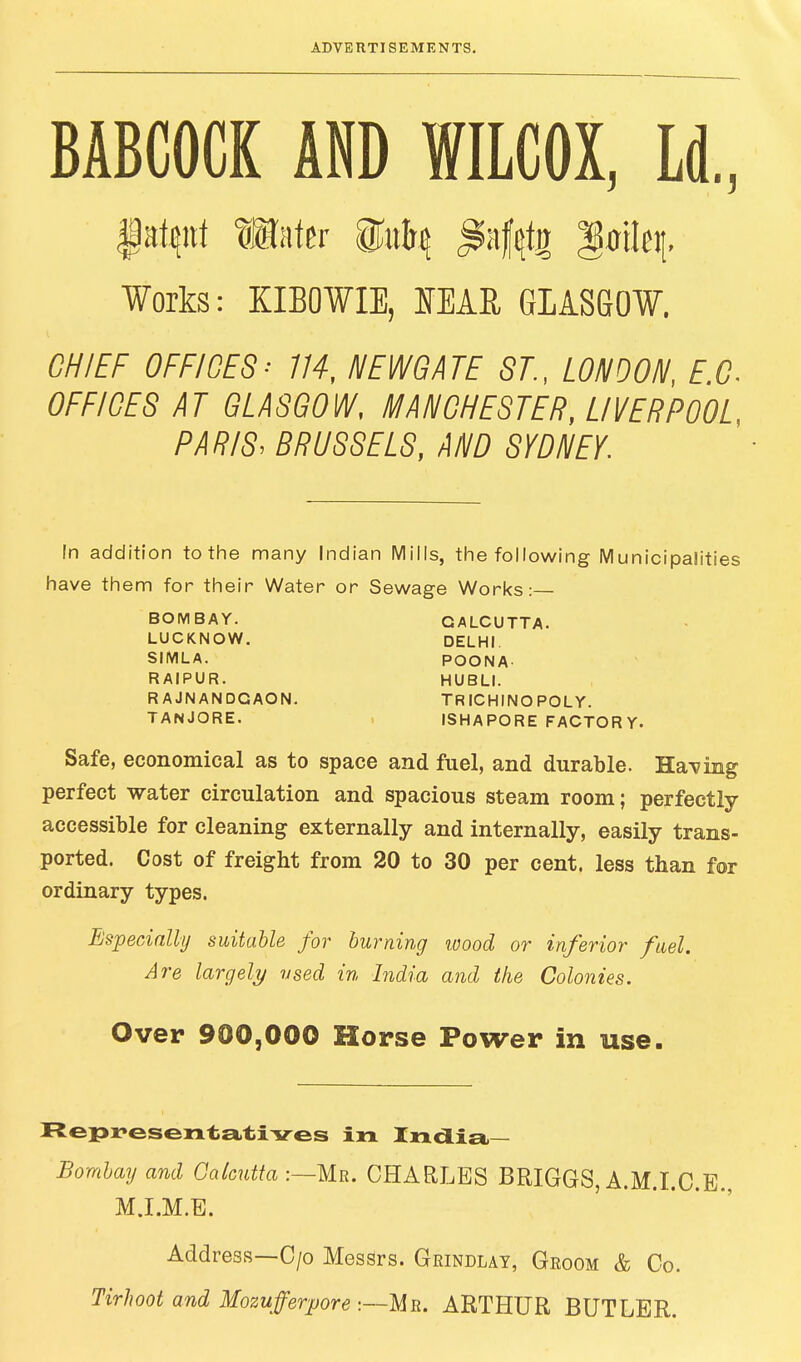 BABCOCK AND WILCOX, Ld„ Works: KIBOWIE, SEAR GLASGOW. CHIEF OFFICES-' 114, NEWGATE ST., LONDON, f.C OFFICES AT GLASGOW, MANCHESTER, LIVERPOOL, PARIS: BRUSSELS, AND SYDNEY. In addition to the many Indian Mills, the following Municipalities have them for their Water or Sewage Works:— BOMBAY. CALCUTTA. LUCKNOW. DELHI. SIMLA. POONA- RAIPUR. HUBLI. RAJNANDGAON. TR ICHINO POLY. TANJORE. ISHAPORE FACTORY. Safe, economical as to space and fuel, and durable. Having perfect water circulation and spacious steam room; perfectly- accessible for cleaning externally and internally, easily trans- ported. Cost of freight from 20 to 30 per cent, less than for ordinary types. Especially suitable for burning wood or inferior fuel. Are largely used in India and the Colonies. Over 900,000 Horse Power in use. Representatives in India Bombay and Calcutta :—Mr. CHARLES BRIGGS, A.M.I.C.E., M.I.M.E. Address—C/o Messrs. Grindlay, Groom & Co. Tirhoot and Mozufferpore :—Mr. ARTHUR BUTLER.