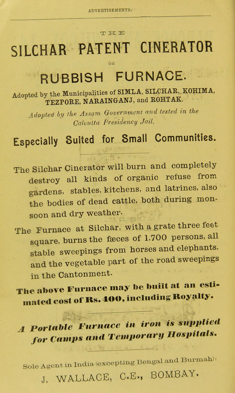 T ZE3I IE SILCHAR PATENT CINERATOR OS RUBBISH FURNACE. Adopted by the Municipalities of SIMLA, SILCHAR, KOHIMA, TEZPORE, NARAINGrANJ, and ROHTAK Adopted by the. Assam Government and tested in the Calcutta Presidency Jail. Especially Suited for Small Communities. The Silchar Cinerator will burn and completely destroy all kinds of organic refuse from gardens, stables, kitchens, and latrines, also the bodies of dead cattle, both during mon- soon and dry weather. The Furnace at Silchar, with a grate three feet square, burns the faeces of 1,700 persons, all stable sweepings from horses and elephants, and the vegetable part of the road sweepings in the Cantonment. The above Furnace may be built at an esti- mated cost of Bs. 400, including Royalty. A Portable Furnace in iron is supplied for Camps and Temporary Hospitals. Sole Agent in India (exeepting Bengal and Burma*): j, WALLACE, C£m BOMBAY-