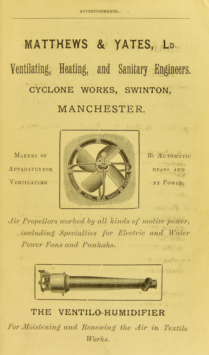 MATTHEWS & YATES, Ld, Ventilating, Heating, and Sanitary Engineers. CYCLONE WORKS, SWINTON, MANCHESTER. Makers op Apparatus for Ventilating Air Propellors worked by all hinds of motive power, including Specialties for Electric and Water Power Fans and Punkahs. THE VENTILO-HUMIDIFIER For Moistening and Renewing the Air in Textile Works.