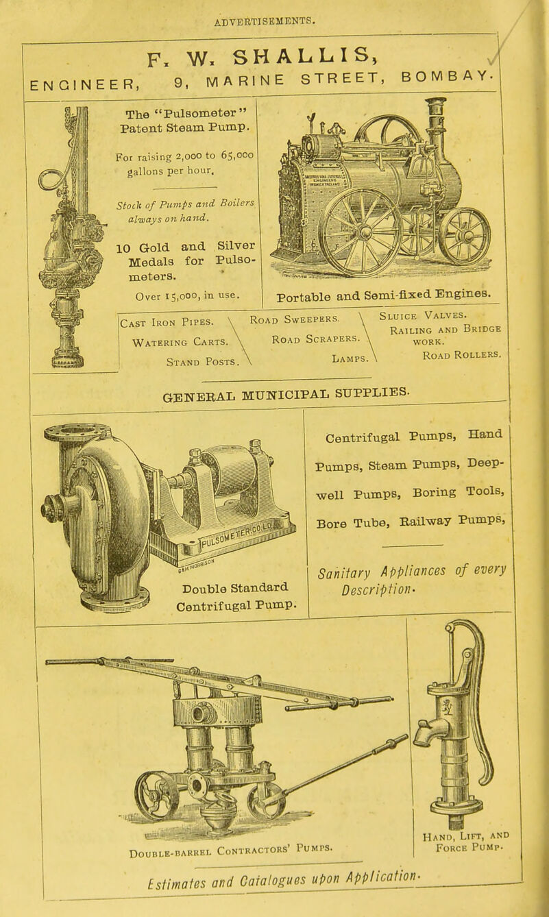 F, W, SHALLIS, NGINEER, 9, MARINE STREET, BOMBAY The Pulsometer  Patent Steam Pump. For raising 2,000 to 65,000 gallons per hour. Stocli of Pumps and Boilers always on hand. 10 Gold and Silver Medals for Pulso- rueters. Over 15,000, in use. Portable and Semi fixed Engines. Cast Iron Pipes. iing Car Stand Posts. Road Sweepers. Sluice Valves. Railing and Bridge Watering Carts. \ Road Scrapers. \ work. Lamps.\ Road Rollef GENERAL MUNICIPAL SUPPLIES. Centrifugal Pumps, Hand Pumps, Steam Pumps, Deep- well Pumps, Boring Tools, Bore Tube, Railway Pumps, Double Standard Centrifugal Pump. Sanitary Appliances of every Description- mm Double-barrel Contractors' Pumps. Hand, Lift, and Force Pump Estimates and Catalogues upon_Appncation: