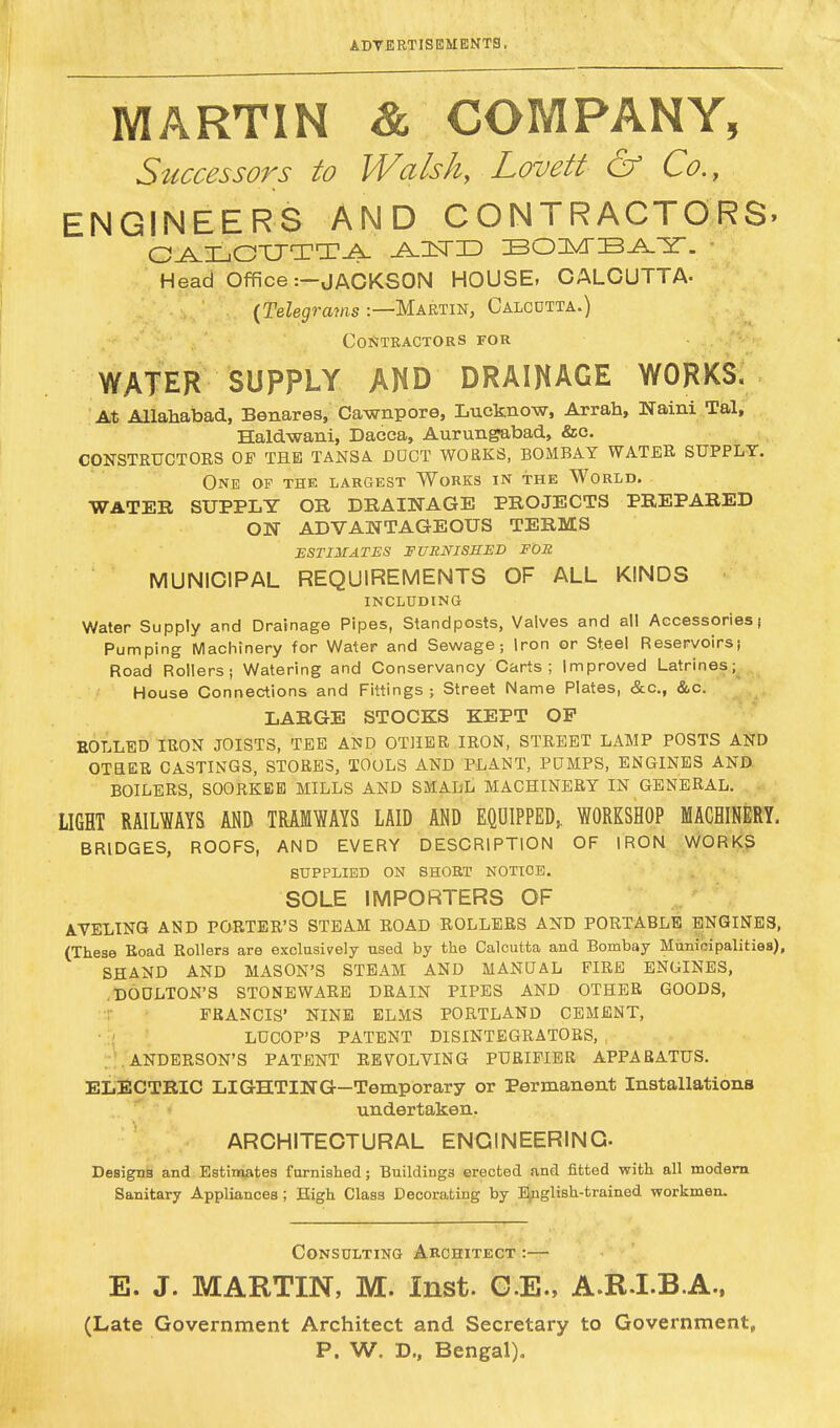 MARTIN & COMPANY, Successors to Walsh, Lovett & Co., ENGINEERS AND CONTRACTORS. CALCUTTA -A. 1ST ID BOMBAY. Head Office :-JACKSON HOUSE, CALCUTTA- (Telegrams :—Martin, Calcutta.) Contractors for WATER SUPPLY AND DRAINAGE WORKS. At Allahabad, Benares, Cawnpore, Lucknow, Arrah, Naini Tal, Haldwani, Dacca, Aurungabad, &c. CONSTRUCTORS OF THE TANSA DDOT WORKS, BOMBAY WATER SUPPLY. One of the largest Works in the World. WATER SUPPLY OR DRAINAGE PROJECTS PREPARED ON ADVANTAGEOUS TERMS ESTIMATES FURNISHED FOE MUNICIPAL REQUIREMENTS OF ALL KINDS INCLUDING Water Supply and Drainage Pipes, Standposts, Valves and all Accessories j Pumping Machinery for Water and Sewage; Iron or Steel Reservoirs; Road Rollers; Watering and Conservancy Carts ; Improved Latrines; House Connections and Fittings ; Street Name Plates, &c, &c. LARGE STOCKS KEPT OP ROLLED IRON JOISTS, TEE AND OTHER IRON, STREET LAMP POSTS AND OTHER CASTINGS, STORES, TOOLS AND PLANT, PUMPS, ENGINES AND BOILERS, SOORKEE MILLS AND SMALL MACHINERY IN GENERAL. LIGHT RAILWAYS AND TRAMWAYS LAID AND EQUIPPED,. WORKSHOP MACHINERY. BRIDGES, ROOFS, AND EVERY DESCRIPTION OF IRON WORKS SUPPLIED ON SHORT NOTICE. SOLE IMPORTERS OF AVELING AND PORTER'S STEAM ROAD ROLLERS AND PORTABLE ENGINES, (These Road Rollers are exclusively used by the Calcutta and Bombay Municipalities), SHAND AND MASON'S STEAM AND MANUAL FIRE ENGINES, DOULTON'S STONEWARE DRAIN PIPES AND OTHER GOODS, FRANCIS' NINE ELMS PORTLAND CEMENT, LUCOP'S PATENT DISINTEGRATORS, ANDERSON'S PATENT REVOLVING PURIFIER APPARATUS. ELECTRIC LIGHTING—Temporary or Permanent Installations undertaken. ARCHITECTURAL ENGINEERING. Designs and Estimates furnished; Buildings erected and fitted with all modern Sanitary Appliances; High Class Decorating by English-trained workmen. Consulting Architect :— E. J. MARTIN, M. Inst. G.E., A.R.IB.A., (Late Government Architect and Secretary to Government, P. W. D., Bengal).