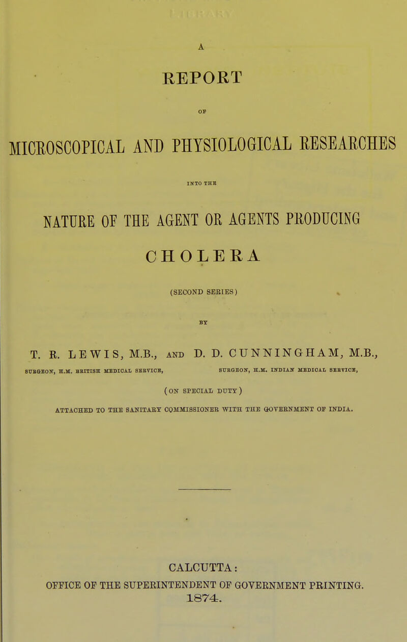 A REPORT OB MICROSCOPICAL AND PHYSIOLOGICAL RESEARCHES INTO THE NATURE OF THE AGENT OR AGENTS PRODUCING j CHOLERA (SECOND SERIES) BY T. R. LEWIS, M.B., and D. D. CUNNINGHAM, M.B., 8UBGBON, H.M. BRITISH MBDIOAL SBBVIOB, SUEdEON, H.M. INDIAN MEDICAL SEEVICE, (on special- duty) attached to the sanitary commissioner with the government of india. CALCUTTA: OFFICE OF THE SUPERINTENDENT OF GOVERNMENT PRINTING. 1874.