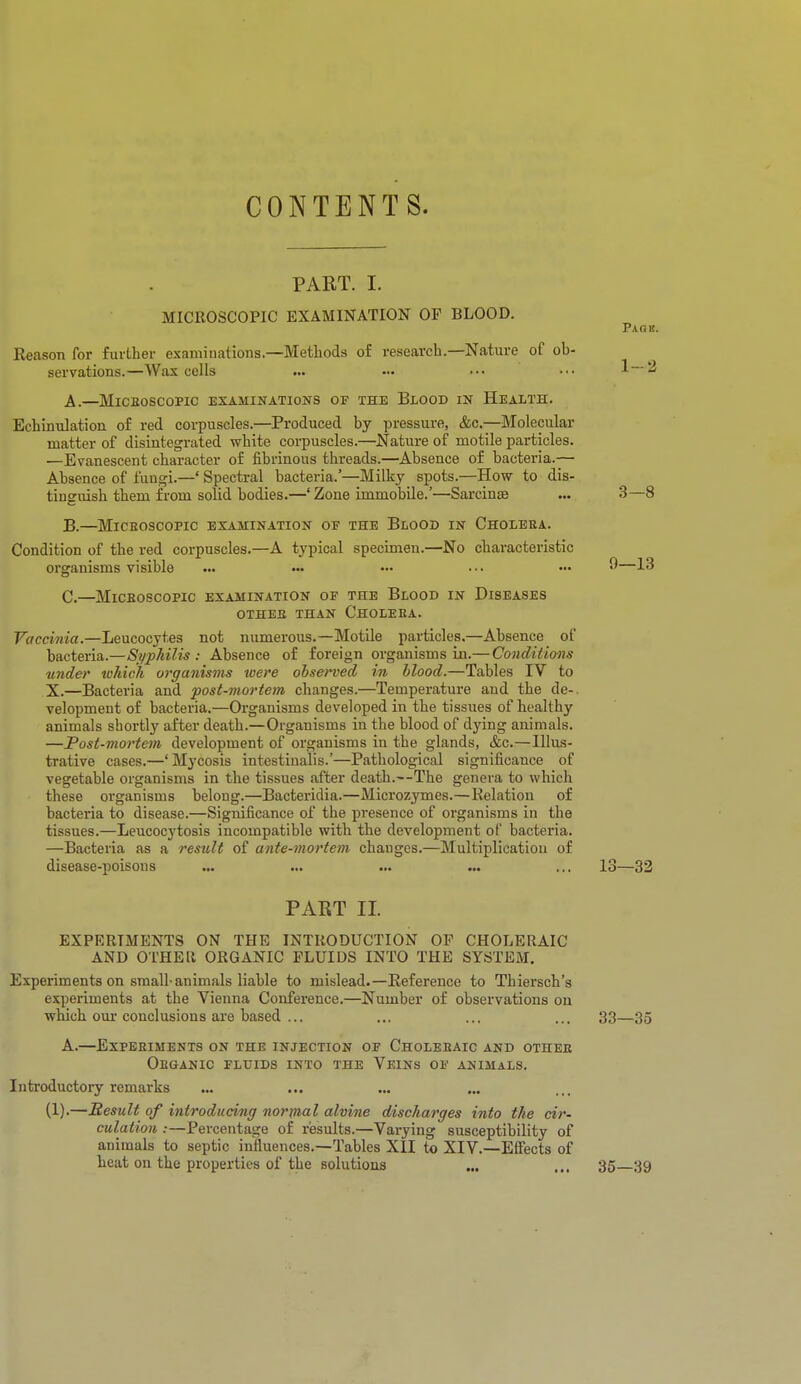 CONTENTS. PART. I. MICROSCOPIC EXAMINATION OF BLOOD. Paok. Reason for further examinations.—Methods of research.—Nature of ob- servations.—Wax cells ... ... ••• ••• 1—2 A.—MICROSCOPIC EXAMINATIONS OF THE BLOOD IN HEALTH. Echinulation of red corpuscles.—Produced by pressure, &c—Molecular matter of disintegrated white corpuscles.—Nature of motile particles. —Evanescent character of fibrinous threads.—Absence of bacteria.— Absence of fungi.—' Spectral bacteria.'—Milky spots.—How to dis- tinguish them from solid bodies.—' Zone immobile.'—Sarcinse ... 3—8 B. —Microscopic examination of the Blood in Cholera. Condition of the red corpuscles.—A typical specimen.—No characteristic organisms visible ... ••• ••• ••• ••• 9—13 C. —Microscopic examination of the Blood in Diseases OTHER THAN CHOLERA. Vaccinia.—Leucocytes not numerous.—Motile particles.—Absence of bacteria.—Syphilis : Absence of foreign organisms in.— Conditions under which organisms were observed in blood.—Tables IV to X.—Bacteria and post-mortem changes.—Temperature and the de-. velopment of bacteria.—Organisms developed in the tissues of healthy animals shortly after death.—Organisms in the blood of dying animals. —Post-mortem development of organisms in the glands, &c.—Illus- trative cases.—'Mycosis intcstinalis.'—Pathological significance of vegetable organisms in the tissues after death.—The genera to which these organisms belong.—Bacteridia.—Microzymes.—Relation of bacteria to disease.—Significance of the presence of organisms in the tissues.—Leucocytosis incompatible with the development of bacteria. —Bacteria as a result of ante-mortem changes.—Multiplication of disease-poisons ... ... ... ... ... 13—32 PART II. EXPERIMENTS ON THE INTRODUCTION OF CHOLERAIC AND OTHER ORGANIC FLUIDS INTO THE SYSTEM. Experiments on small-animals liable to mislead.—Reference to Thiersch's experiments at the Vienna Conference.—Number of observations on which our conclusions are based ... ... ... ... 33—35 A.—Experiments on the injection of Choleraic and other Organic fluids into the Veins of animals. Introductory remarks (1).—Result of introducing normal alvine discharges into the cir- culation :—Percentage of results.—Varying susceptibility of animals to septic influences.—Tables XII to XIV.—Effects of heat on the properties of the solutions ... ... 35—39