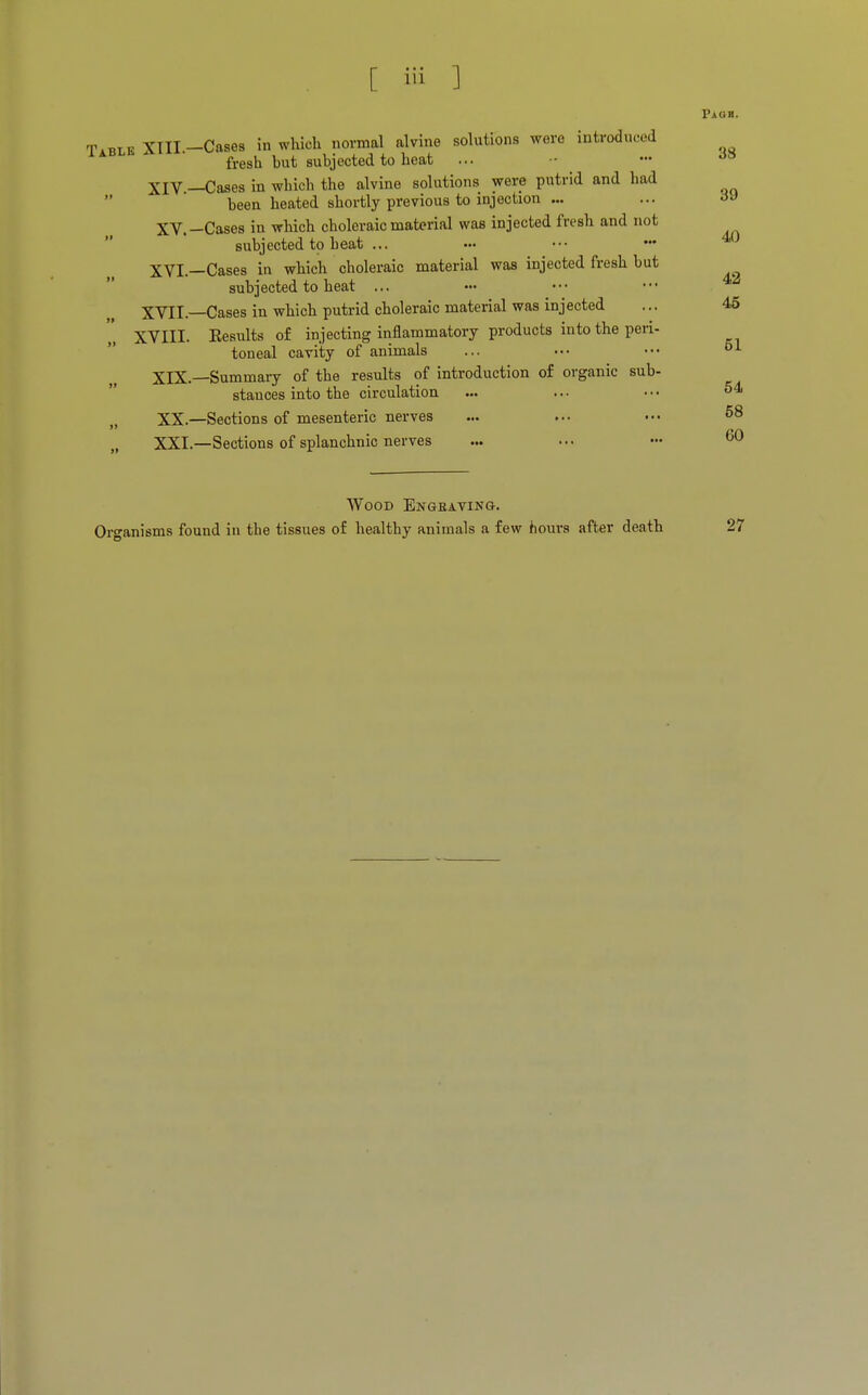 Pjiob. Table XTII -Cases in which normal alvine solutions were introduced fresh but subjected to heat ... - - da XIV —Cases in which the alvine solutions were putrid and had been heated shortly previous to injection ... ... a J XV.-Cases in which choleraic material was injected fresh and not subjected to heat ... «• ••• ••• 40 XVI—Cases in which choleraic material was injected fresh but subjected to heat ... XVII.—Cases in which putrid choleraic material was injected ... 45 XVIII. Kesults of injecting inflammatory products into the peri- toneal cavity of animals ... ••• 61 XIX. —Summary of the results of introduction of organic sub- stances into the circulation ... ... • • ■ 54 XX. —Sections of mesenteric nerves ... ... ••• 58 XXI. —Sections of splanchnic nerves ... ... ••• 60 Wood Engraving. Organisms found in the tissues of healthy animals a few hours after death 27