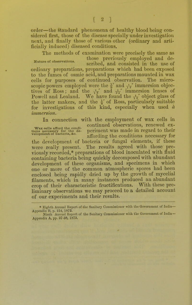 order—the standard phenomena of healthy blood being con- sidered first, those of the disease specially under investigation next, and finally those of various other (ordinary and arti- ficially induced) diseased conditions. The methods of examination were precisely the same as those previously employed and de- Nature of observations. • i j -i • i i • ii /• scribed, and consisted in the use ol ordinary preparations, preparations which had been exposed to the fumes of osmic acid, and preparations mounted in wax cells for purposes of continued observation. The micro- scopic powers employed were the ■§■ and fa immersion objec- tives of Ross; and the fa and -J/ immersion lenses of Powell and Lealand. We have found the fa object glass of the latter makers, and the ■§■ of Ross, particularly suitable for investigations of this kind, especially when used a immersion. In connection with the employment of wax cells in continued observations, renewed ex- Wax cells afford the con di- . j -i , • tions necessary for the de- periment was made m regard to their veiopment of bacteria, &c. affording the conditionS necessary for the development of bacteria or fungal elements, if these were really present. The results agreed with those pre- viously recorded,* preparations of blood inoculated with fluid containing bacteria being quickly decomposed with abundant development of these organisms, and specimens in which one or more of the common atmospheric spores had been enclosed being rapidly dried up by the growth of mycelial filaments, which in many instances produced an abundant crop of their characteristic fructifications. With these pre- liminary observations we may proceed to a detailed account of our experiments and their results. * Eighth Annual Report of-the Sanitary Commissioner with the Government of India- Appendix B, p. 154, 1872. Ninth Annual Report of the Sanitary Commissioner with the Government of India- Appendix A, pp. 37-38, 1873.