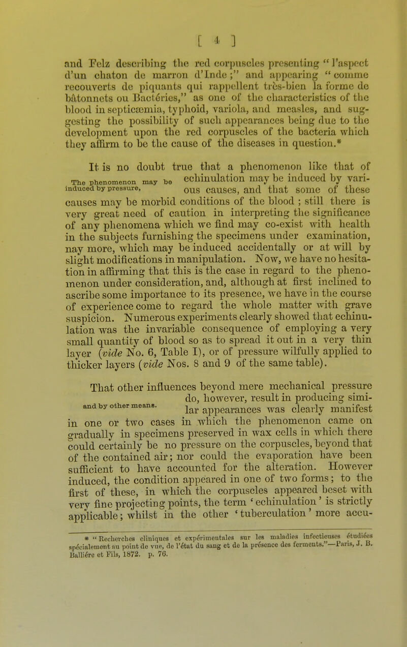 [ * ] and Eelz describing the red corpuscles presenting  I'aspcct d'un chaton de marron d'Inde ; and appearing  conime reconverts de piquants qui rappellent trcs-bien la forme de batonnets ou Bact6ries, as one of the characteristics of the blood in scpticamiia, typhoid, variola, and measles, and sug- gesting the possibility of such appearances being due to the development upon the red corpuscles of the bacteria which they affirm to be the cause of the diseases in question.* It is no doubt true that a phenomenon like that of The phenomenon may be echhiulation may be induced by vari- inducea by pressure, ous causes, and that some of these causes may be morbid conditions of the blood ; still there is very great need of caution in interpreting the significance of any phenomena which we find may co-exist with health in the subjects furnishing the specimens under examination, nay more, which may be induced accidentally or at will by slight modifications in manipulation. Now, we have no hesita- tion in affirming that this is the case in regard to the pheno- menon under consideration, and, although at first inclined to ascribe some importance to its presence, we have in the course of experience come to regard the whole matter with grave suspicion. Numerous experiments clearly showed that echinu- lation was the invariable consequence of employing a very small quantity of blood so as to spread it out in a very thin layer (vide No. 6, Table I), or of pressure wilfully applied to thicker layers (vide Nos. 8 and 9 of the same table). That other influences beyond mere mechanical pressure do, however, result in producing simi- and by other means. lar appearances was clearly manifest in one or two cases in which the phenomenon came on gradually in specimens preserved in wax cells in which there could certainly be no pressure on the corpuscles, beyond that of the contained air; nor could the evaporation have been sufficient to have accounted for the alteration. However induced, the condition appeared in one of two forms; to the first of these, in which the corpuscles appeared beset with very fine projecting points, the term ' echinulation' is strictly applicable; whilst in the other ' tuberculation' more accu- r 'Recbercbes cliniques et experiuientales sur les maladies infectieuses 4tudiees speVialement nu point de vue, de l'etat du sang et de la presence des ferments.—Pans, J. B. Balliere et Fils, 1872. p. 76.