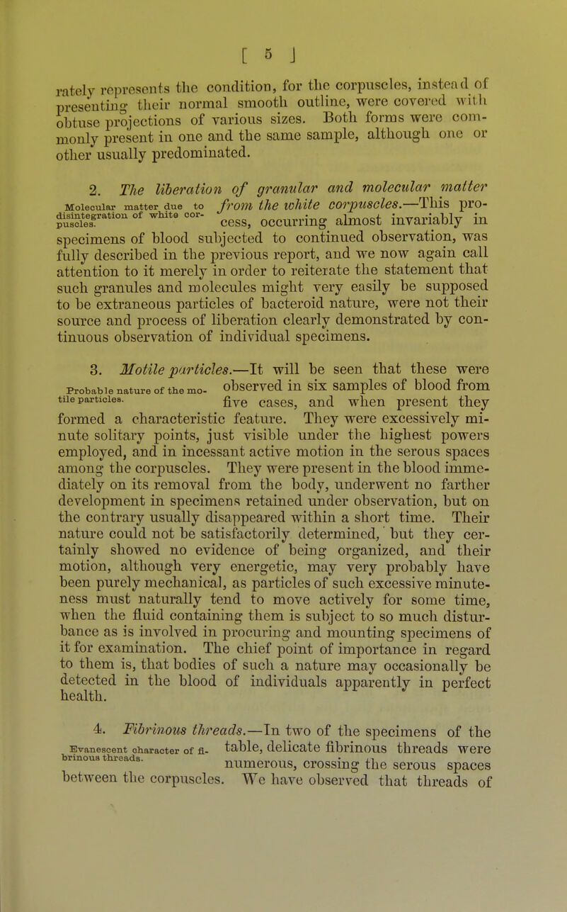 rately represents the condition, for the corpuscles, instead Oi presenting their normal smooth outline, were covered with obtuse projections of various sizes. Both forms were com- monly present in one and the same sample, although one or other usually predominated. 2. The liberation of granular and molecular matter Molecular matter due to from the white corpuscles.—This pro- ^iesgration of wMt° °°r cess, occurring almost invariably in specimens of blood subjected to continued observation, was fully described in the previous report, and we now again call attention to it merely in order to reiterate the statement that such granules and molecules might very easily be supposed to be extraneous particles of bacteroid nature, were not their source and process of liberation clearly demonstrated by con- tinuous observation of individual specimens. 3. Motile particles.—It will be seen that these were probable nature of the mo- observed in six samples of blood from tue particles. £ve caseSj anci when present they formed a characteristic feature. They were excessively mi- nute solitary points, just visible under the highest powers employed, and in incessant active motion in the serous spaces among the corpuscles. They were present in the blood imme- diately on its removal from the body, underwent no farther development in specimens retained under observation, but on the contrary usually disappeared within a short time. Their nature could not be satisfactorily determined, but they cer- tainly showed no evidence of being organized, and their motion, although very energetic, may very probably have been purely mechanical, as particles of such excessive minute- ness must naturally tend to move actively for some time, when the fluid containing them is subject to so much distur- bance as is involved in procuring and mounting specimens of it for examination. The chief point of importance in regard to them is, that bodies of such a nature may occasionally be detected in the blood of individuals apparently in perfect health. 4. Fibrinous threads.—In two of the specimens of the Evanescent character of fi- table, delicate fibrinous threads were brinoua threads. • 11 numerous, crossing the serous spaces between the corpuscles. We have observed that threads of