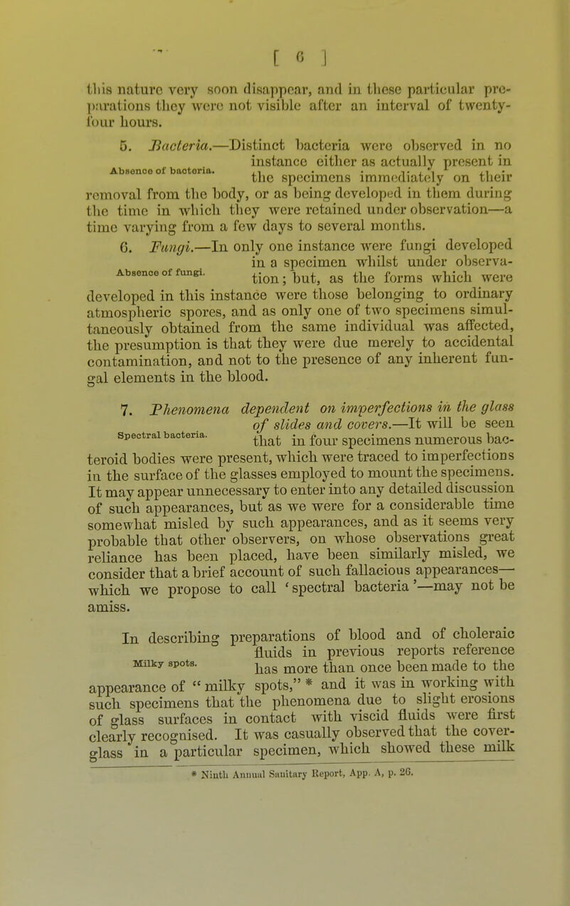 tliis nature very soon disappear, and in these partieular pre- parations they were not visible after an interval of twenty- four hours. 5. Bacteria.—Distinct bacteria were observed in no instance either as actually present in Absence of bacteria. . . t i. i la ' the specimens immediately on their removal from the body, or as being developed in them during the time in which they were retained under observation—a time varying from a few days to several months. 6. Fungi.—In only one instance were fungi developed in a specimen whilst under observa- Absence of fungi. tion; but, as the forms which were developed in this instance were those belonging to ordinary atmospheric spores, and as only one of two specimens simul- taneously obtained from the same individual was affected, the presumption is that they were due merely to accidental contamination, and not to the presence of any inherent fun- gal elements in the blood. 7. Phenomena dependent on imperfections in the glass of slides and covers.—It will be seen Spectral bacteria. ^ ^ f^ specimens numerOUS baC- teroid bodies were present, which were traced to imperfections in the surface of the glasses employed to mount the specimens. It may appear unnecessary to enter into any detailed discussion of such appearances, but as we were for a considerable time somewhat misled by such appearances, and as it seems very probable that other observers, on whose observations great reliance has been placed, have been similarly misled, we consider that a brief account of such fallacious appearances— which we propose to call ' spectral bacteria '—may not be amiss. In describing preparations of blood and of choleraic fluids in previous reports reference Milky spots. ■has m()re than once |3een ma(le to the appearance of  milky spots, * and it was in working with such specimens that the phenomena due to slight erosions of glass surfaces in contact with viscid fluids were first clearly recognised. It was casually observed that the cover- glass in a particular specimen, which showed these milk * Ninth Annual Sanitary Report, App. A, p. 26.