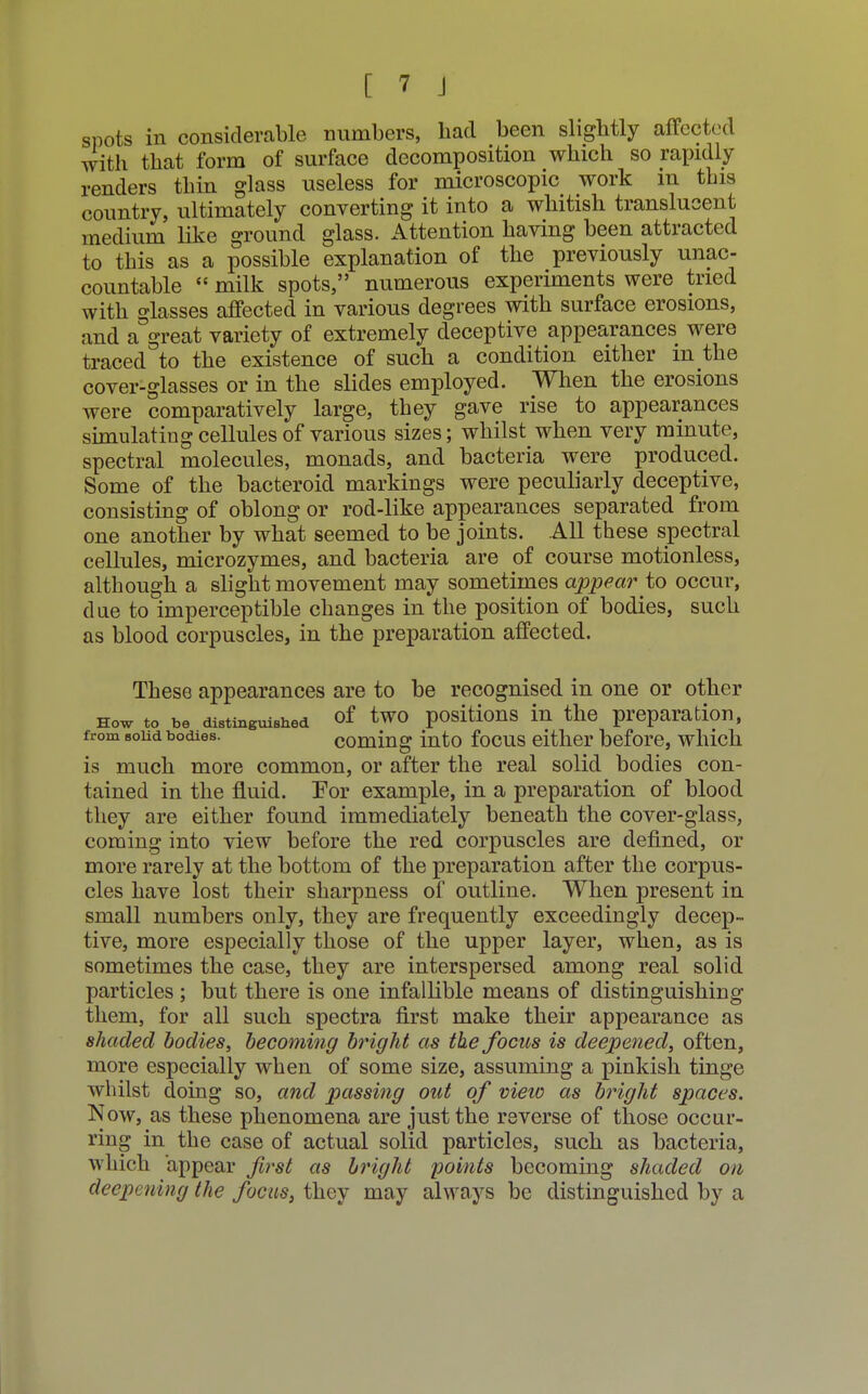 spots in considerable numbers, bad been slightly affected with that form of surface decomposition which so rapidly renders thin glass useless for microscopic work m this country, ultimately converting it into a whitish translucent medium like ground glass. Attention having been attracted to this as a possible explanation of the previously unac- countable  milk spots, numerous experiments were tried with glasses affected in various degrees with surface erosions, and a great variety of extremely deceptive appearances were traced to the existence of such a condition either in the cover-glasses or in the slides employed. When the erosions were comparatively large, they gave rise to appearances simulating cellules of various sizes; whilst when very minute, spectral molecules, monads, and bacteria were produced. Some of the bacteroid markings were peculiarly deceptive, consisting of oblong or rod-like appearances separated from one another by what seemed to be joints. All these spectral cellules, microzymes, and bacteria are of course motionless, although a slight movement may sometimes appear to occur, due to imperceptible changes in the position of bodies, such as blood corpuscles, in the preparation affected. These appearances are to be recognised in one or other how to be distinguished of two positions in the preparation, from solid bodies. coming into focus either before, which is much more common, or after the real solid bodies con- tained in the fluid. For example, in a preparation of blood they are either found immediately beneath the cover-glass, coming into view before the red corpuscles are defined, or more rarely at the bottom of the preparation after the corpus- cles have lost their sharpness of outline. When present in small numbers only, they are frequently exceedingly decep- tive, more especially those of the upper layer, when, as is sometimes the case, they are interspersed among real solid particles ; but there is one infallible means of distinguishing them, for all such spectra first make their appearance as shaded bodies, becoming bright as the focus is deepened, often, more especially when of some size, assuming a pinkish tinge whilst doing so, and passing out of view as bright spaces. Now, as these phenomena are just the reverse of those occur- ring in the case of actual solid particles, such as bacteria, which appear first as bright points becoming shaded on deepening the focus, they may always be distinguished by a