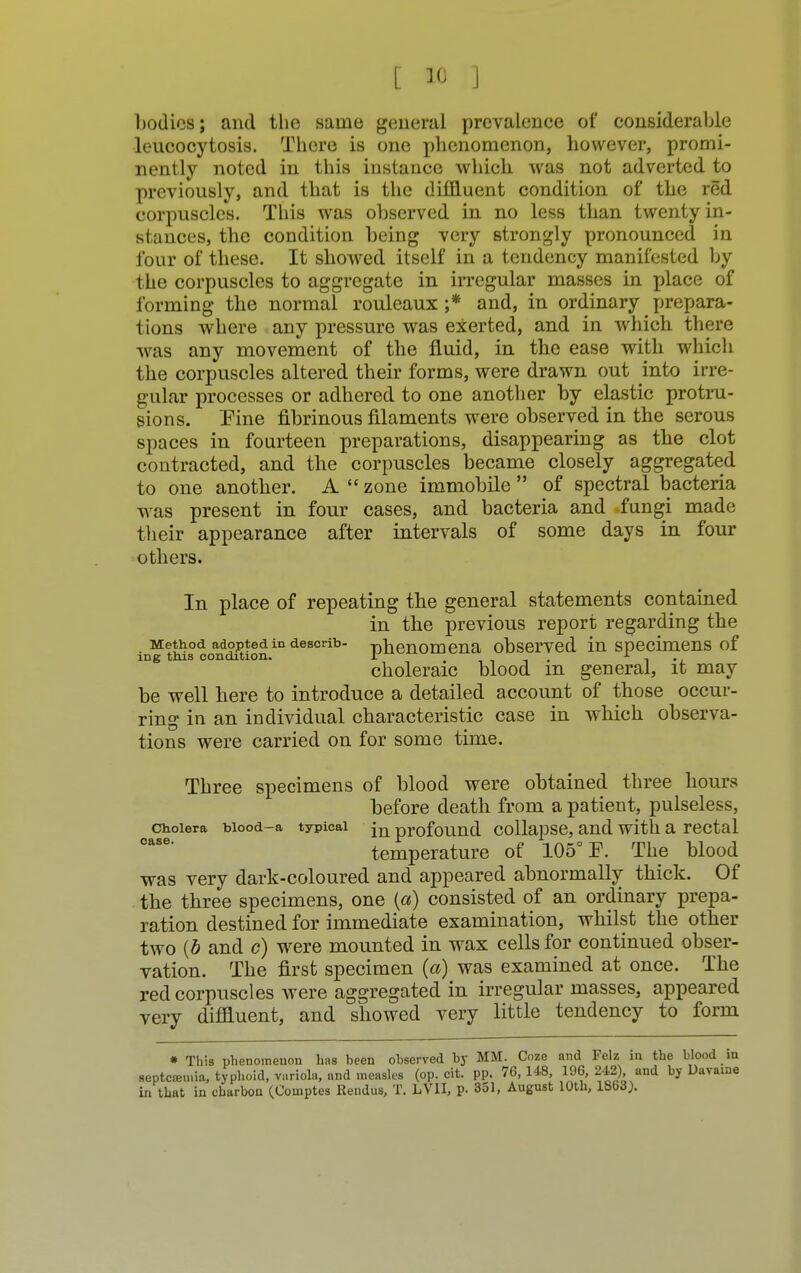 bodies; and the same general prevalence of considerable leucocytosis. There is one phenomenon, however, promi- nently noted in this instance which was not adverted to previously, and that is the diffluent condition of the red corpuscles. This was observed in no less than twenty in- stances, the condition being very strongly pronounced in four of these. It showed itself in a tendency manifested by the corpuscles to aggregate in irregular masses in place of forming the normal rouleaux ;* and, in ordinary prepara- tions where any pressure was exerted, and in which there was any movement of the fluid, in the ease with which the corpuscles altered their forms, were drawn out into irre- gular processes or adhered to one another by elastic protru- sions. Pine fibrinous filaments were observed in the serous spaces in fourteen preparations, disappearing as the clot contracted, and the corpuscles became closely aggregated to one another. A  zone immobile  of spectral bacteria was present in four cases, and bacteria and fungi made their appearance after intervals of some days in four others. In place of repeating the general statements contained in the previous report regarding the Method adopted in describ- -phenomena observed in specimens of ing this condition. I f , i choleraic blood m general, it may be well here to introduce a detailed account of those occur- ring in an individual characteristic case in which observa- tions were carried on for some time. Three specimens of blood were obtained three hours before death from a patient, pulseless, cholera biood-a typical jn profound collapse, and with a rectal temperature of 105° E. The blood was very dark-coloured and appeared abnormally thick. Of the three specimens, one (a) consisted of an ordinary prepa- ration destined for immediate examination, whilst the other two {b and c) were mounted in wax cells for continued obser- vation. The first specimen {a) was examined at once. The red corpuscles were aggregated in irregular masses, appeared very diffluent, and showed very little tendency to form * This phenomenon has been observed by MM. Coze and Felz in the blood in aeptcoamia, typhoid, variola, and measles (op. cit. pp. 76,148, 196, 242) and by Uavame in that in charbon (Coinptes Rendus, T. LV1I, p. 351, August 10th, 1863).