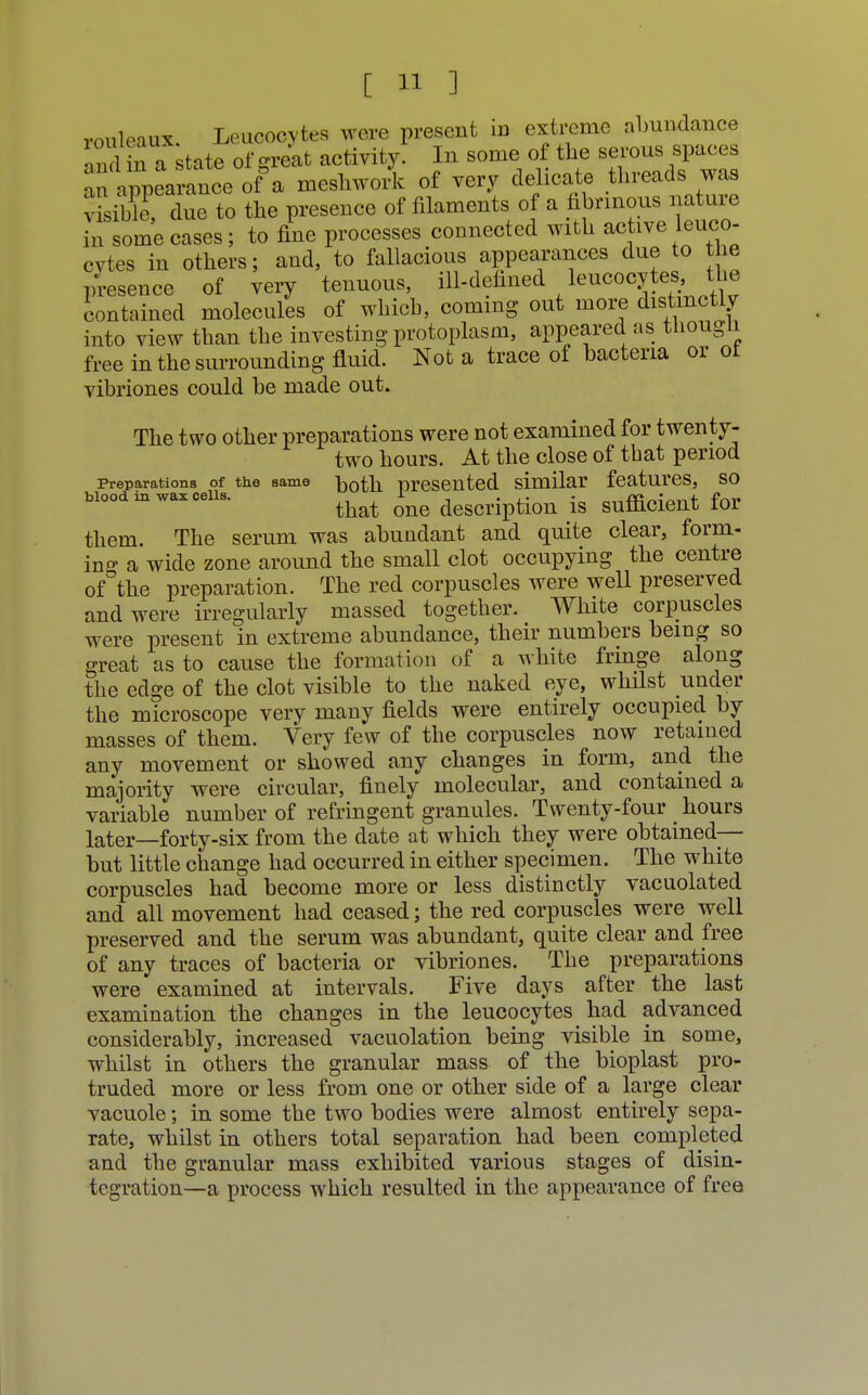 rouleaux Leucocytes were present in extreme abundance and n a state of grelt activity! In some of the serous spaces an appearance of a meshwork of very delicate threads was ; is(bleP, due to the presence of filaments of a fibrinous nature in some cases; to fine processes connected with active leuco- cytes in others; and, to fallacious appearances due to the presence of very tenuous, ill-defined leucocytes, the contained molecules of which, coming out more distinctly into view than the investing protoplasm, appeared as though free in the surrounding fluid. Not a trace of bacteria or ot vibriones could he made out. The two other preparations were not examined for twenty- two hours. At the close of that period Preparations of the same both presented similar features, so Wood in wax cells. ^ ^ description is sufficient for them. The serum was abundant and quite clear, form- ing a wide zone around the small clot occupying the centre of the preparation. The red corpuscles were well preserved and were irregularly massed together. White corpuscles were present in extreme abundance, their numbers being so great as to cause the formation of a white fringe along the edge of the clot visible to the naked eye, whilst under the microscope very many fields were entirely occupied by masses of them. Very few of the corpuscles now retained any movement or showed any changes in form, and the majority were circular, finely molecular, and contained a variable number of refringent granules. Twenty-four ^ hours later_forty-six from the date at which they were obtained— but little change had occurred in either specimen. The white corpuscles had become more or less distinctly vacuolated and all movement had ceased; the red corpuscles were well preserved and the serum was abundant, quite clear and free of any traces of bacteria or vibriones. The preparations were examined at intervals. Five days after the last examination the changes in the leucocytes had advanced considerably, increased vacuolation being visible in some, whilst in others the granular mass of the bioplast pro- truded more or less from one or other side of a large clear vacuole; in some the two bodies were almost entirely sepa- rate, whilst in others total separation had been completed and the granular mass exhibited various stages of disin- tegration—a process which resulted in the appearance of free