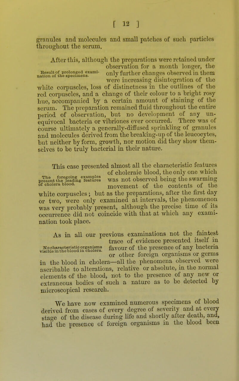 granules and molecules and small patches of such particles throughout the serum. After this, although the preparations were retained under observation for a month longer, the na^fono^CcfmtneBXami only further changes observed in them were increasing disintegration of the white corpuscles, loss of distinctness in the outlines of the red corpuscles, and a change of their colour to a bright rosy- hue, accompanied by a certain amount of staining of the serum. The preparation remained fluid throughout the entire period of observation, but no development of any un- equivocal bacteria or vibriones ever occurred. There was of course ultimately a generally-diffused sprinkling of granules and molecules derived from the breaking-up of the leucocytes, but neither by form, growth, nor motion did they show them- selves to be truly bacterial in their nature. This case presented almost all the characteristic features of choleraic blood, the only one which prTeseent ^Sgi/SSSSS was not observed being the swarming of cholera wood. movement of the contents of the white corpuscles ; but as the preparations, after the first day or two, were only examined at intervals, the phenomenon was very probably present, although the precise time of its occurrence did not coincide with that at which any exami- nation took place. As in all our previous examinations not the faintest trace of evidence presented itself in no characteristic organisms favour of the presence of anv bacteria visible in the blood m cholera. i«<v* ^  I J or other foreign organisms or germs in the blood in cholera—all the phenomena observed were ascribable to alterations, relative or absolute, in the normal elements of the blood, not to the presence of any new or extraneous bodies of such a nature as to be detected by microscopical research. We have now examined numerous specimens of blood derived from cases of every degree of severity and at every stage of the disease during life and shortly after death, and, had the presence of foreign organisms in the blood been
