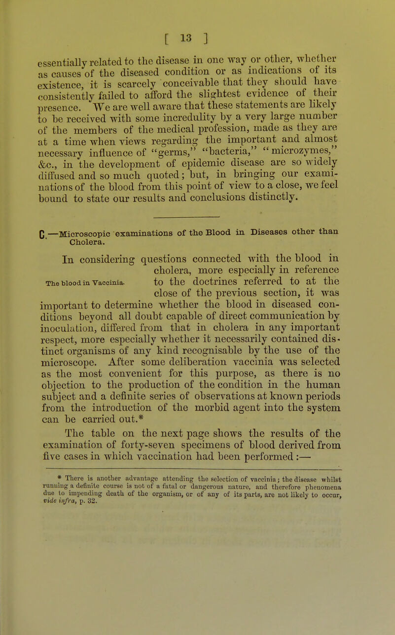 essentially related to the disease in one way or other, whether as causes of the diseased condition or as indications of its existence, it is scarcely conceivable that they should have consistently failed to afford the slightest evidence of their presence. We are well aware that these statements are likely to he received with some incredulity by a very large number of the members of the medical profession, made as they are at a time when views regarding the important and almost necessary influence of germs, bacteria,  microzymes, &c, in the development of epidemic disease are so widely diffused and so much quoted; but, in bringing our exami- nations of the blood from this point of view to a close, we feel bound to state our results and conclusions distinctly. C —Microscopic examinations of the Blood in Diseases other than Cholera. In considering questions connected with the blood in cholera, more especially in reference The blood in vaccinia. to the doctrines referred to at the close of the previous section, it was important to determine whether the blood in diseased con- ditions beyond all doubt capable of direct communication by inoculation, differed from that in cholera in any important respect, more especially whether it necessarily contained dis- tinct organisms of any kind recognisable by the use of the microscope. After some deliberation vaccinia was selected as the most convenient for this purpose, as there is no objection to the production of the condition in the human subject and a definite series of observations at known periods from the introduction of the morbid agent into the system can be carried out.* The table on the next page shows the results of the examination of forty-seven specimens of blood derived from five cases in which vaccination had been performed :— * The re is another advantage attending the selection of vaccinia; the disease whilst running a definite course is not of a fatal or dangerous nature, and therefore phenomena due to impending death of the organism, or of any of its parts, are not likely to occur, vide infra, p. 32.