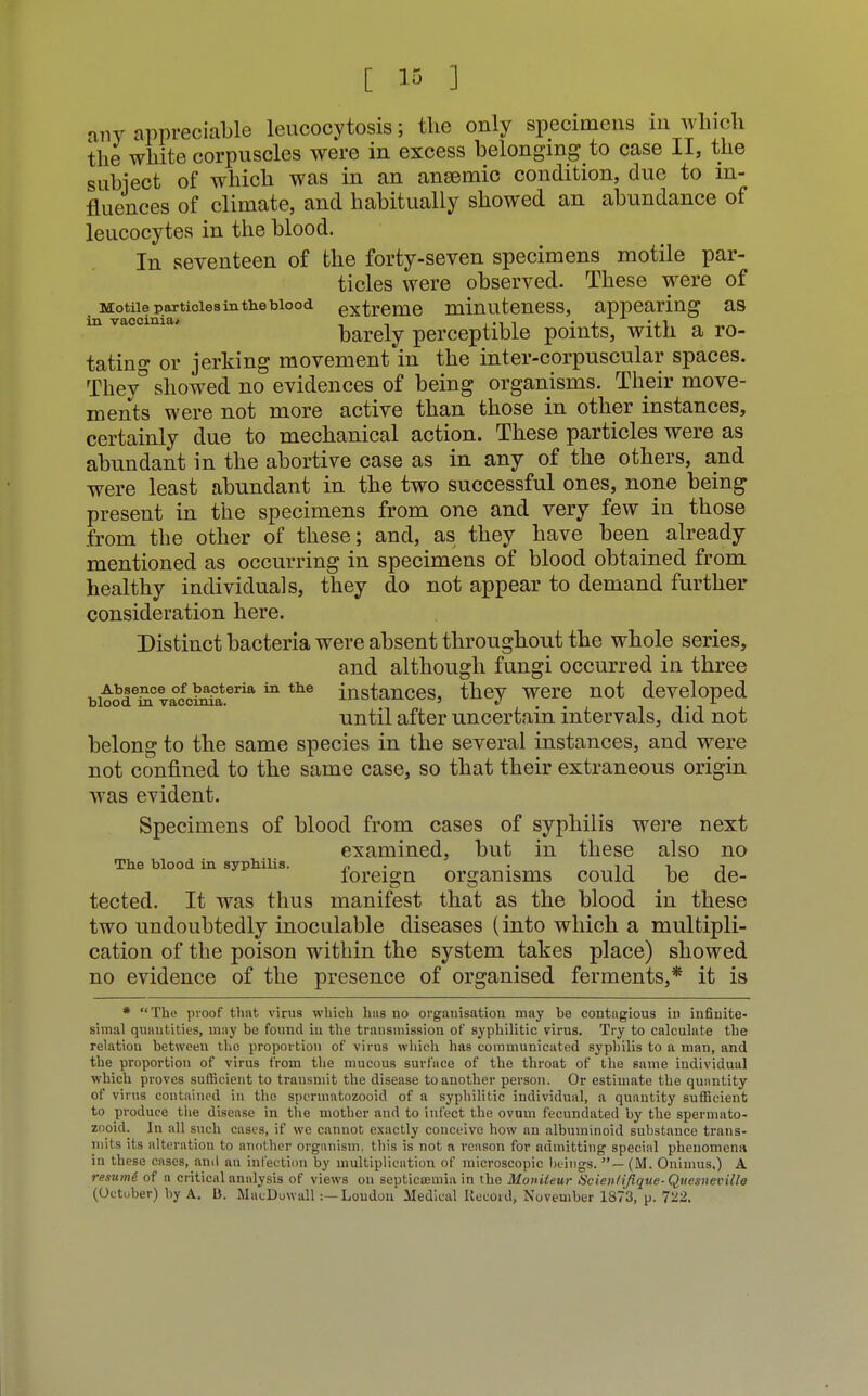 any appreciable leukocytosis; the only specimens m which the white corpuscles were in excess belonging to case II, the subject of which was in an anaemic condition, due to in- fluences of climate, and habitually showed an abundance of leucocytes in the blood. In seventeen of the forty-seven specimens motile par- ticles were observed. These were of Motue particles in the biood extreme minuteness, appearing as barely perceptible points, with a ro- tating or jerking movement in the inter-corpuscular spaces. Thev° showed no evidences of being organisms. Their move- ments were not more active than those in other instances, certainly due to mechanical action. These particles were as abundant in the abortive case as in any of the others, and were least abundant in the two successful ones, none being present in the specimens from one and very few in those from the other of these; and, as they have been already mentioned as occurring in specimens of blood obtained from healthy individuals, they do not appear to demand further consideration here. Distinct bacteria were absent throughout the whole series, and although fungi occurred in three Absence of bacteria in the instances, they were not developed blood m vaccinia. ' «/ ... -. -i • -i i until after uncertain intervals, did not belong to the same species in the several instances, and were not confined to the same case, so that their extraneous origin was evident. Specimens of blood from cases of syphilis were next examined, but in these also no The blood in syphilis. „ . i i i i foreign organisms could be de- tected. It was thus manifest that as the blood in these two undoubtedly inoculable diseases (into which a multipli- cation of the poison within the system takes place) showed no evidence of the presence of organised ferments,* it is *  The proof that virus which hus no organisation may be contagious in infinite- simal quantities) may be found iu the transmission of syphilitic virus. Try to calculate the relation between the proportion of virus which has communicated syphilis to a man, and the proportion of virus from the mucous surface of the throat of the same individual which proves sufficient to transmit the disease to another person. Or estimate the quantity of virus contained in the spermatozooid of a syphilitic individual, a quantity sufficient to produce the disease in the mother and to infect the ovum fecundated by the spermato- zooid. In all such cases, if we cannot exactly conceive how an albuminoid substance trans- mits its alteration to another organism, this is not a reason for admitting special phenomena in these cases, and an infection by multiplication of microscopic beings. — (M. Onimus.) A resum6 of a critical analysis of views on septicaemia in the Moniteur Scienlifique- Quesneville (October) by A. B. MacDuwull:—Loudon Medical Record, November 1873, p. 722.