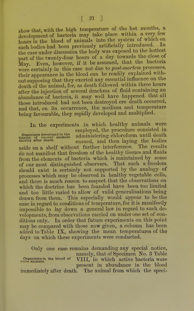 show that, with the high temperature of the hot months a development of bacteria may take place within a very tew hours in the blood of animals into the system of which on such bodies had been previously artificially introduced. In the case under discussion the body was exposed to the hottest part of the twenty-four hours of a day towards the close of May. Even, however, if it be assumed, that the bacteria were certainly in this case not due to post-mortem processes, their appearance in the blood can be readily explained with- out supposing that they exerted any essential influence on the death of the animal, for, as death followed within three hours after the injection of several drachms of fluid containing an abundance of bacteria, it may well have happened that all those introduced had not been destroyed ere death occurred, and that, on its occurrence, the medium and temperature being favourable, they rapidly developed and multiplied. In the experiments in which healthy animals were employed, the procedure consisted in tiPsue^l?3^™^6^^ administering chloroform until death shortly after death. ensued, and then laying the bodies aside on a shelf without further interference. The results do not manifest that freedom of the healthy tissues and fluids from the elements of bacteria which is maintained by some of our most distinguished observers. That such a freedom should exist is certainly not supported by the analogy of processes which may be observed in healthy vegetable cells, and there is much reason to suspect that the observations on which the doctrine has been founded have been too limited and too little varied to allow of valid generalisations being drawn from them. This especially would appear to be the case in regard to conditions of temperature, for it is manifestly impossible to lay down a general law in regard to such de- velopments, from observations carried on under one set of con- ditions only. In order that future experiments on this point may be compared with those now given, a column has been added to Table IX, showing the mean temperatures of the days on which these experiments were conducted. Only one case remains demanding any special notice, namely, that of Specimen No. 3 Table dt?k! anfflsn the blood of VIII, in which active bacteria were present in abundance in the blood immediately after death. The animal from which the speci-