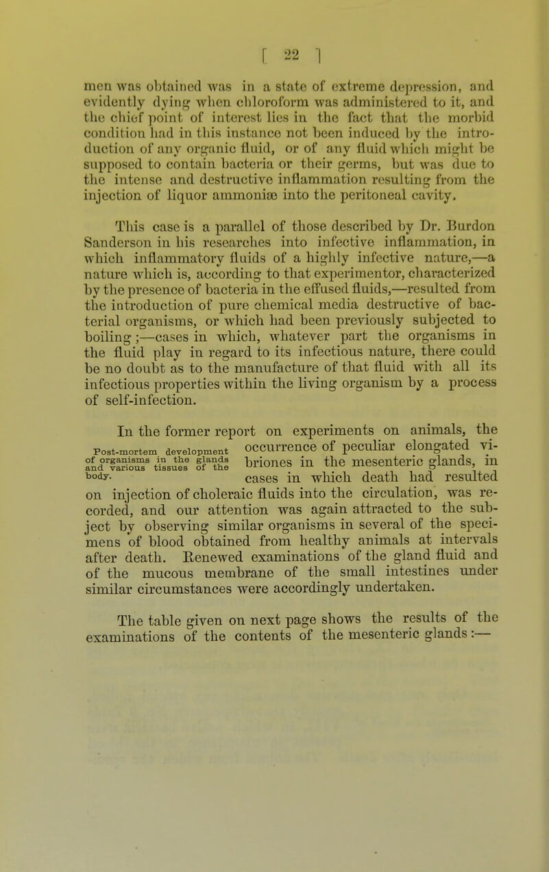 men was obtained was in a state of extreme depression, and evidently dying when chloroform was administered to it, and the chief point of interest lies in the fact that the morbid condition had in this instance not been induced by the intro- duction of any organic fluid, or of any fluid which might be supposed to contain bacteria or their germs, but was due to the intense and destructive inflammation resulting from the injection of liquor ammonise into the peritoneal cavity. This case is a parallel of those described by Dr. Burdon Sanderson in his researches into infective inflammation, in which inflammatory fluids of a highly infective nature,—a nature which is, according to that experimentor, characterized by the presence of bacteria in the effused fluids,—resulted from the introduction of pure chemical media destructive of bac- terial organisms, or which had been previously subjected to boiling;—cases in which, whatever part the organisms in the fluid play in regard to its infectious nature, there could be no doubt as to the manufacture of that fluid with all its infectious properties within the living organism by a process of self-infection. In the former report on experiments on animals, the post-mortem development occurrence of peculiar elongated vi- wee §fthe briones in the mesenteric glands, m body- cases in which death had resulted on injection of choleraic fluids into the circulation, was re- corded, and our attention was again attracted to the sub- ject by observing similar organisms in several of the speci- mens of blood obtained from healthy animals at intervals after death. Renewed examinations of the gland fluid and of the mucous membrane of the small intestines under similar circumstances were accordingly undertaken. The table given on next page shows the results of the examinations of the contents of the mesenteric glands:—