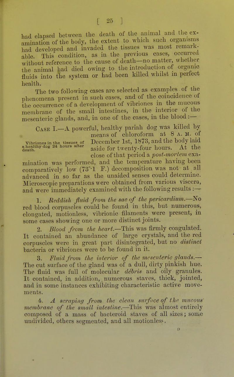 had elapsed between the death of the animal and the ex- amination of the body, the extent to which such organisms had developed and invaded the tissues was most remark- able This condition, as in the previous cases, occurred without reference to the cause of death—no matter, whether the animal had died owing to the introduction of organic fluids into the system or had been killed whilst in perfect health. The two following cases are selected as examples of the phenomena present in such cases, and of the coincidence of the occurrence of a development of vibriones in the mucous membrane of the small intestines, in the interior of the mesenteric glands, and, in one of the cases, in the blood :— Case I.—A powerful, healthy pariah dog was killed by means of chloroform at 8 a. m. of vibriones in the tissues of December 1st, 1873, and the body laid |ehath.thydog 24 Uouia aside for twenty-four hours. At the close of that period a post-mortem exa- mination was performed, and the temperature having been comparatively low (73°*1 F.) decomposition was not at all advanced in so far as the unaided senses could determine. Microscopic preparations were obtained from various viscera, and were immediately examined with the following results :— 1. Reddish fluid from the sac of the pericardium.—No red blood corpuscles could be found in this, but numerous, elongated, motionless, vibrionic filaments^ were present, in some cases showing one or more distinct joints. 2. Blood from the heart.—This was firmly coagulated. It contained an abundance of large crystals, and the red corpuscles were in great part disintegrated, but no distinct bacteria or vibriones were to be found in it. 3. Fluid from the interior of the mesenteric glands.— The cut surface of the gland was of a dull, dirty pinkish hue. The fluid was full of molecular debris and oily granules. It contained, in addition, numerous staves, thick, jointed, and in some instances exhibiting characteristic active move- ments. 4. A scraping from the clean surface of the. mucous' membrane of the small intestine.—This was almost entirely composed of a mass of bacteroid staves of all sizes; some undivided, others segmented, and all motionless.