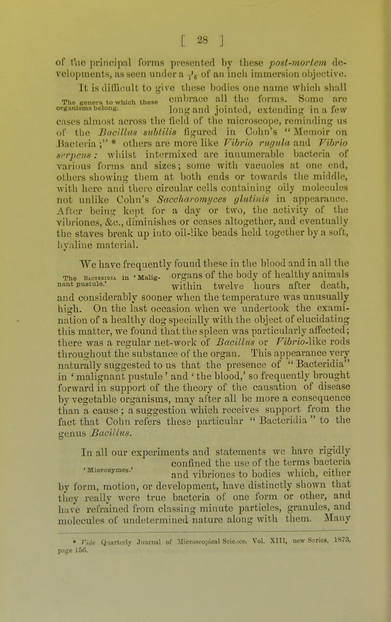 of t\ie principal forms presented by these post-morlem de- velopments, as seen under a T's of an inch immersion objective. It is difficult to givo these bodies one name which shall The genera to which those embrace all the forms. Some are organism* belong. long and jointed, extending in a few cases almost across the field of the microscope, reminding us of the Bacillus subtilis figured in Cohn's  Memoir on Bacteria ; * others are more like Vibrio rugula and Vibrio serpens: whilst intermixed are innumerable bacteria of various forms and sizes; some with vacuoles at one end, others showing them at both ends or towards the middle, with here and there circular cells containing oilv molecules not unlike Cohn's Saccharomyces glutinis in appearance. After being kept for a day or two, the activity of the vibriones, &c, diminishes or ceases altogether, and eventually the staves break up into oil-like beads held together by a soft, hyaline material. We have frequently found these in the blood and in all the The bacteeidia in «Maiig- organs of the body of healthy animals nant pustule.' within twelve hours after death, and considerably sooner when the temperature was unusually high. On the last occasion when we undertook the exami- nation of a healthy dog specially with the object of elucidating this matter, we found that the spleen was particularly affected; there was a regular net-work of Bacillus or Vibrio-\ike rods throughout the substance of the organ. This appearance very naturally suggested to us that the presence of  Bacteridia in ' malignant pustule' and ' the blood,' so frequently brought forward in support of the theory of the causation of disease by vegetable organisms, may after all be more a consequence than a cause ; a suggestion which receives support from the fact that Cohn refers these particular  Bacteridia  to the genus Bacillus. In all our experiments and statements we have rigidly confined the use of the terms bacteria •Microzymes.' ^ ^rf^ fo bodieg wllich, either by form, motion, or development, have distinctly shown that they really were true bacteria of one form or other, and have refrained from classing minute particles, granules, and molecules of undetermined nature along with them. Many • Vide Quarterly Journal of Microscopical Scicice, Vol. XIII, new Scries, 1873, page 156.