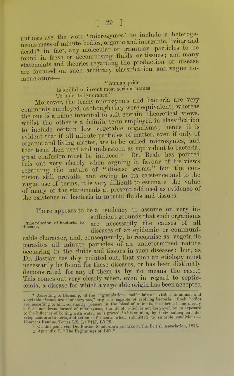 authors use the word ' microzymes' to include a heteroge- neous mass of minute bodies, organic and inorganic living and dead-* in fact, any molecular or granular particles to be found in fresh or decomposing fluids or tissues; and many statements and theories regarding the production of disease are founded on such arbitrary classification and vague no- menclature—  human pride Is skilful to invent most serious names To bide its ignorance. Moreover, the terms microzymes and bacteria are very commonlv employed, as though they were equivalent; whereas the one is a name invented to suit certain theoretical views, whilst the other is a definite term employed in classification to include certain low vegetable organisms; hence it is evident that if all minute particles of matter, even if only of organic and living matter, are to be called microzymes, and that term then used and understood as equivalent to bacteria, great confusion must be induced.! Dr. Beale has pointed this out very clearly when arguing in favour of his views regarding the nature of disease germs, but the con- fusion still prevails, and owing to its existence and to the vague use of terms, it is very difiicult to estimate the value of °many of the statements at present adduced as evidence of the existence of bacteria in morbid fluids and tissues. There appears to be a tendency to assume on very in- sufficient grounds that such organisms ■me relation of bacteria to are necessarilv the causes of all disease • diseases of an epidemic or communi- cable character, and, consequently, to recognise as vegetable parasites all minute particles of an undetermined nature occurring in the fluids and tissues in such diseases; but, as Dr. Bastian has ably pointed out, that such an etiology must necessarily be found for these diseases, or has been distinctly demonstrated for any of them is by no means the case4 This comes out very clearly when, even in regard to septic- emia, a disease for which a vegetable origin has been accepted * According to Bechamp, all the  granulations moleculaires  visible in animal and vegetable tissues are  microzymas, or germs capable of evolving bacteria. Such bodies are, according to him, constantly present in the blood of animals, the fibrine being merely a false membrane formed of microzymas, the life of which is not destroyed by an exposure to the influence of boiling with water, as is proved, in his opinion, by their subsequent de- velopment into bacteria, and action as ferments when submitted to suitable conditions.— Comptes Rendus, Tomes LX, LXVIII, LXIX. t On this point vide Dr. Burdon-Sanderson's remarks at the British Association, 1873. X Appeudix E,  The Beginnings of Life.