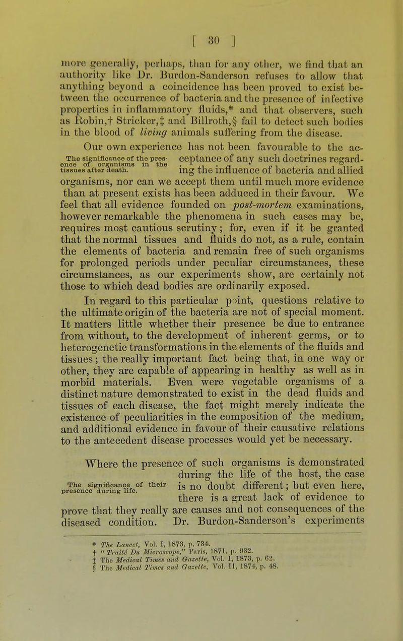 more generally, perhaps, than for any other, we find that an authority like Dr. Burdon-Sanderson refuses to allow that anything beyond a eoincidenee has been proved to exist be- tween the occurrence of bacteria and the presence of infective properties in inflammatory fluids,* and that observers, such as Robin,f Strieker,:]: and Billroth,§ fail to detect such bodies in the blood of living animals suffering from the disease. Our own experience has not been favourable to the ac- The significance of the prea- ceptance of any such doctrines resrard- ence of organisms in the • ,1 • n n i • -i n« 1 tissues after death. ing the influence oi bacteria and allied organisms, nor can we accept them until mucli more evidence than at present exists has been adduced in their favour. We feel that all evidence founded on post-mortem examinations, however remarkable the phenomena in such cases may be, requires most cautious scrutiny; for, even if it be granted that the normal tissues and fluids do not, as a rule, contain the elements of bacteria and remain free of such organisms for prolonged periods under peculiar circumstances, these circumstances, as our experiments show, are certainly not those to which dead bodies are ordinarily exposed. In regard to this particular point, questions relative to the ultimate origin of the bacteria are not of special moment. It matters little whether their presence be due to entrance from without, to the development of inherent germs, or to heterosenetic transformations in the elements of the fluids and tissues; the really important fact being that, in one way or other, they are capable of appearing in healthy as well as in morbid materials. Even were vegetable organisms of a distinct nature demonstrated to exist in the dead fluids and tissues of each disease, the fact might merely indicate the existence of peculiarities in the composition of the medium, and additional evidence in favour of their causative relations to the antecedent disease processes would yet be necessaiy. Where the presence of such organisms is demonstrated during the life of the host, the case The significance of their js n0 doubt different', but even here, presence during life.  w . ' . . . there is a great Jack oi evidence to prove that they really are causes and not consequences of the diseased condition. Dr. Burdon-Sanderson's experiments * The Lancet, Vol. I, 1873, p. 734. t  TraitS Du Microscope, Pnris, 1871, p. 932. % The Medical Times and Gazette, Vol. I, 1873, p. 62. § The Medical Times and Gazette, Vol. 11, 1874, p. 48.