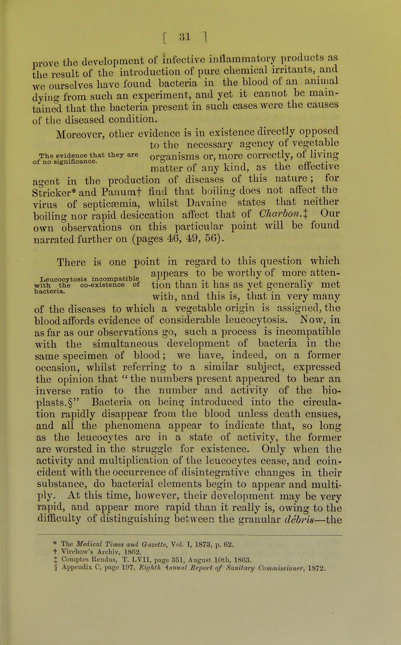prove the development of infective inflammatory products as the result of the introduction of pure chemical irritants, and we ourselves have found bacteria in the blood of an animal dyino* from such an experiment, and yet it cannot be main- tained that the bacteria present in such cases were the causes of the diseased condition. Moreover, other evidence is in existence directly opposed to the necessary agency of vegetable The evidence that they are organisms or, more correctly, of living of no significance. o ' . ,  ro f matter of any kind, as the effective agent in the production of diseases of this nature; for Strieker* and Panumf find that boiling does not affect the virus of septicaemia, whilst Davaine states that neither boiling nor rapid desiccation affect that of Charbon.% Our own observations on this particular point will be found narrated further on (pages 46, 49, 56). There is one point in regard to this question which appears to be worthy of more atten- Leueocytosis incompatible .-11 ,, ., -, \ r with the co-existence of tion than it has as yet generally met with, and this is, that in very many of the diseases to which a vegetable origin is assigned, the blood affords evidence of considerable leucocytosis. Now, in as far as our observations go, such a process is incompatible with the simultaneous development of bacteria in the same specimen of blood; we have, indeed, on a former occasion, whilst referring to a similar subject, expressed the opinion that  the numbers present appeared to bear an inverse ratio to the number and activity of the bio- plasts^ Bacteria on being introduced into the circula- tion rapidly disappear from the blood unless death ensues, and all the phenomena appear to indicate that, so long as the leucocytes are in a state of activity, the former are worsted in the struggle for existence. Only when the activity and multiplication of the leucocytes cease, and coin- cident with the occurrence of disintegrative changes in their substance, do bacterial elements begin to appear and multi- ply. At this time, however, their development may be very rapid, and appear more rapid than it really is, owing to the difficulty of distinguishing between the granular debris—the * The Medical Times and Gazette, Vol. I, 1873, p. 62. t Virchow's Archly, 1862. * Comptes Rendus, T. LTII, pnge 351, August 10th, 1863. § Appendix C, page 197, Eighth Annual. Report of Sanitary Commissioner, 1872.