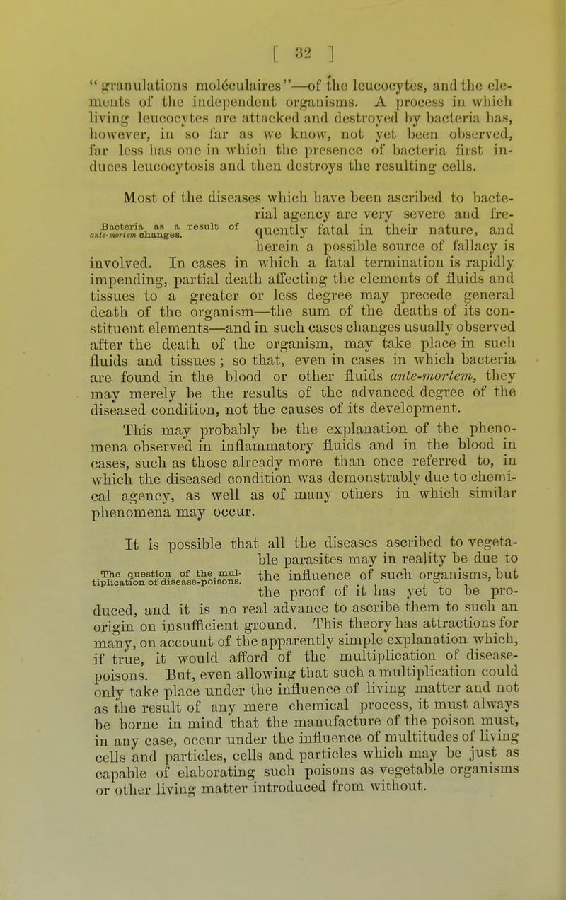 0 granulations moldculaires—of the leucocytes, and the cle- nu nts of the independent organisms. A process in which living leucocytes are attacked and destroyed by bacteria has, however, in so far as we know, not yet been observed, far less has one in which the presence of bacteria first in- duces leucocytosis and then destroys the resulting cells. Most of the diseases which have been ascribed to bacte- rial agency are very severe and fre- anuZrZ'l^neel re8Ult of quently fatal in their nature, and herein a possible source of fallacy is involved. In cases in which a fatal termination is rapidly impending, partial death affecting the elements of fluids and tissues to a greater or less degree may precede general death of the organism—the sum of the deaths of its con- stituent elements—and in such cases changes usually observed after the death of the organism, may take place in such fluids and tissues ; so that, even in cases in which bacteria are found in the blood or other fluids ante-mortem, they may merely be the results of the advanced degree of the diseased condition, not the causes of its development. This may probably be the explanation of the pheno- mena observed in inflammatory fluids and in the blood in cases, such as those already more than once referred to, in which the diseased condition was demonstrably due to chemi- cal agency, as well as of many others in which similar phenomena may occur. It is possible that all the diseases ascribed to vegeta- ble parasites may in reality be due to The question of the.mui- £ne influence of such organisms, but tiplication of disease-poisons. ±±±XM . o ' the proof of it has yet to be pro- duced, and it is no real advance to ascribe them to such an origin on insufficient ground. This theory has attractions for many, on account of the apparently simple explanation which, if true, it would afford of the multiplication of disease- poisons. But, even allowing that such a multiplication could only take place under the influence of living matter and not as the result of any mere chemical process, it must always be borne in mind that the manufacture of the poison must, in any case, occur under the influence of multitudes of living cells and particles, cells and particles which may be just as capable of elaborating such poisons as vegetable organisms or other living matter introduced from without.
