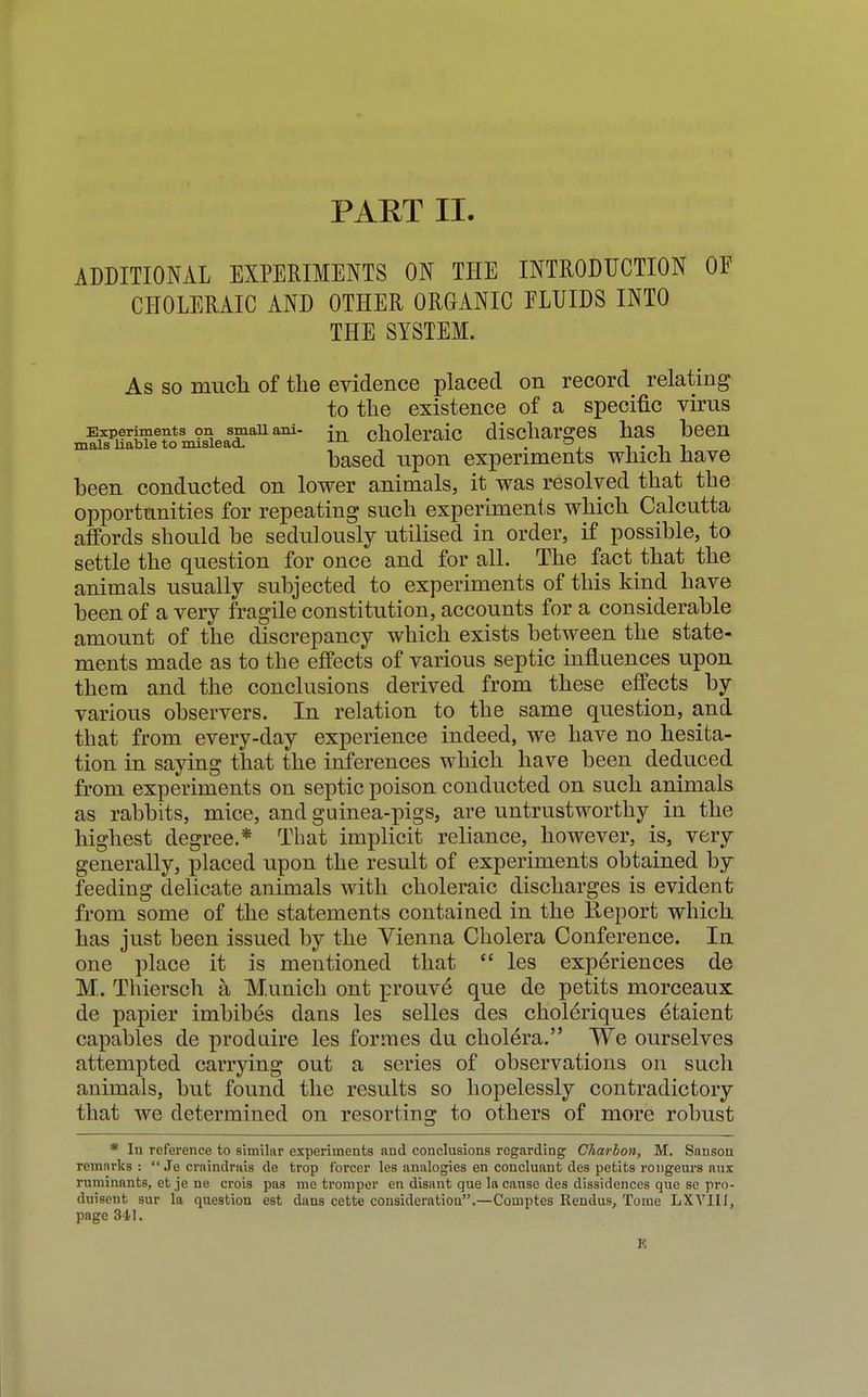 ADDITIONAL EXPERIMENTS ON THE INTRODUCTION OF CHOLERAIC AND OTHER ORGANIC FLUIDS INTO THE SYSTEM. As so much of the evidence placed on record relating to the existence of a specific virus Experiments on smaii ani- m choleraic discharges has been mals liable to mislead. „ a, , . , based upon experiments which have been conducted on lower animals, it was resolved that the opportunities for repeating such experiments which Calcutta affords should be sedulously utilised in order, if possible, to settle the question for once and for all. The fact that the animals usually subjected to experiments of this kind have been of a very fragile constitution, accounts for a considerable amount of the discrepancy which exists between the state- ments made as to the effects of various septic influences upon them and the conclusions derived from these effects by various observers. In relation to the same question, and that from every-day experience indeed, we have no hesita- tion in saying that the inferences which have been deduced from experiments on septic poison conducted on such animals as rabbits, mice, and guinea-pigs, are untrustworthy^ in the highest degree.* That implicit reliance, however, is, very generally, placed upon the result of experiments obtained by feeding delicate animals with choleraic discharges is evident from some of the statements contained in the Report which has just been issued by the Vienna Cholera Conference. In one place it is mentioned that  les experiences de M. Thiersch a Munich ont prouve que de petits morceaux de papier imbibes dans les selles des choleriques etaient capables de produire les formes du cholera. We ourselves attempted carrying out a series of observations on such animals, but found the results so hopelessly contradictory that we determined on resorting to others of more robust * In reference to similar experiments and conclusions regarding Charbon, M. Sanson remarks:  Je craindrais de trop forcer les analogies en concluant des petits rongeurs aux ruminants, et je ne crois pas me tromper en disant que la cause des dissidences que sc pro- duisent sur la question est dans cette consideration.—Comptes Rendus, Tome LXVIII, page 341. K